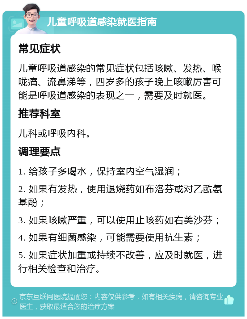 儿童呼吸道感染就医指南 常见症状 儿童呼吸道感染的常见症状包括咳嗽、发热、喉咙痛、流鼻涕等，四岁多的孩子晚上咳嗽厉害可能是呼吸道感染的表现之一，需要及时就医。 推荐科室 儿科或呼吸内科。 调理要点 1. 给孩子多喝水，保持室内空气湿润； 2. 如果有发热，使用退烧药如布洛芬或对乙酰氨基酚； 3. 如果咳嗽严重，可以使用止咳药如右美沙芬； 4. 如果有细菌感染，可能需要使用抗生素； 5. 如果症状加重或持续不改善，应及时就医，进行相关检查和治疗。