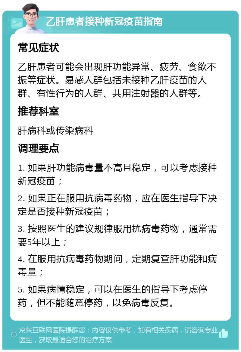 乙肝患者接种新冠疫苗指南 常见症状 乙肝患者可能会出现肝功能异常、疲劳、食欲不振等症状。易感人群包括未接种乙肝疫苗的人群、有性行为的人群、共用注射器的人群等。 推荐科室 肝病科或传染病科 调理要点 1. 如果肝功能病毒量不高且稳定，可以考虑接种新冠疫苗； 2. 如果正在服用抗病毒药物，应在医生指导下决定是否接种新冠疫苗； 3. 按照医生的建议规律服用抗病毒药物，通常需要5年以上； 4. 在服用抗病毒药物期间，定期复查肝功能和病毒量； 5. 如果病情稳定，可以在医生的指导下考虑停药，但不能随意停药，以免病毒反复。