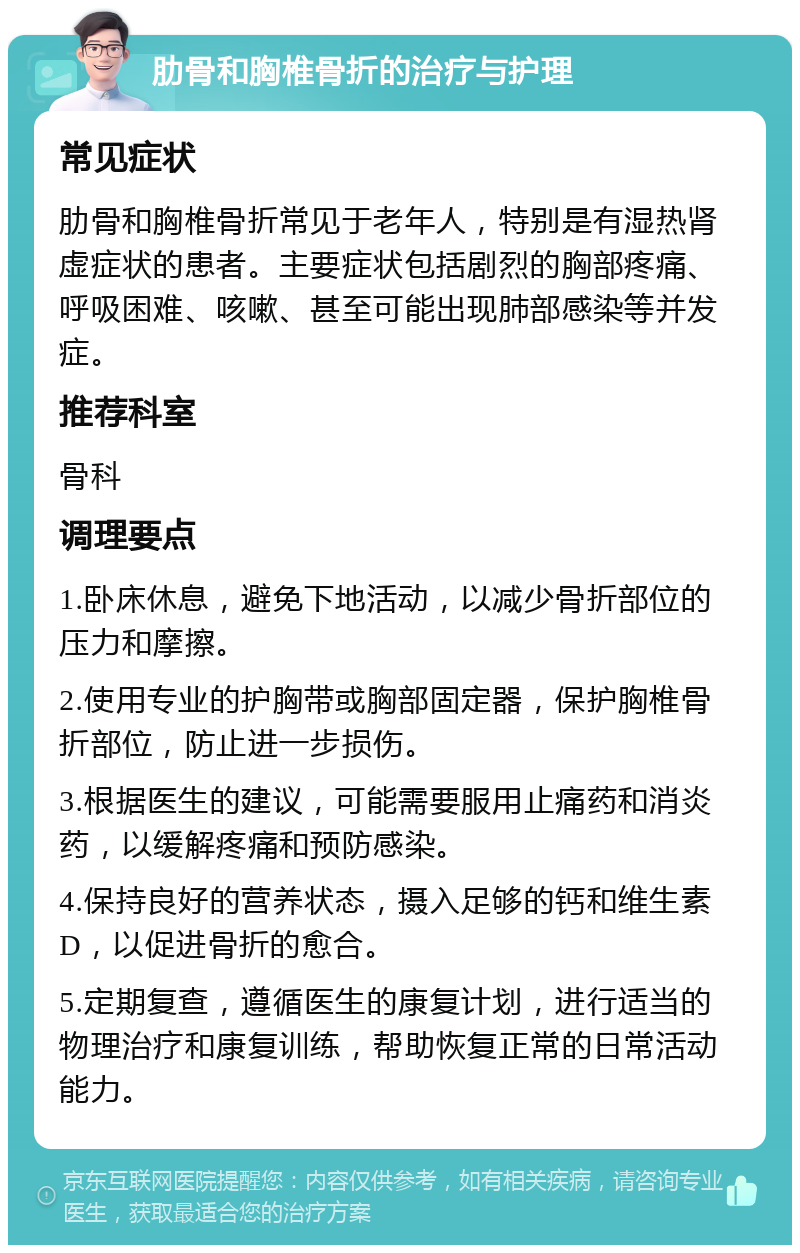 肋骨和胸椎骨折的治疗与护理 常见症状 肋骨和胸椎骨折常见于老年人，特别是有湿热肾虚症状的患者。主要症状包括剧烈的胸部疼痛、呼吸困难、咳嗽、甚至可能出现肺部感染等并发症。 推荐科室 骨科 调理要点 1.卧床休息，避免下地活动，以减少骨折部位的压力和摩擦。 2.使用专业的护胸带或胸部固定器，保护胸椎骨折部位，防止进一步损伤。 3.根据医生的建议，可能需要服用止痛药和消炎药，以缓解疼痛和预防感染。 4.保持良好的营养状态，摄入足够的钙和维生素D，以促进骨折的愈合。 5.定期复查，遵循医生的康复计划，进行适当的物理治疗和康复训练，帮助恢复正常的日常活动能力。