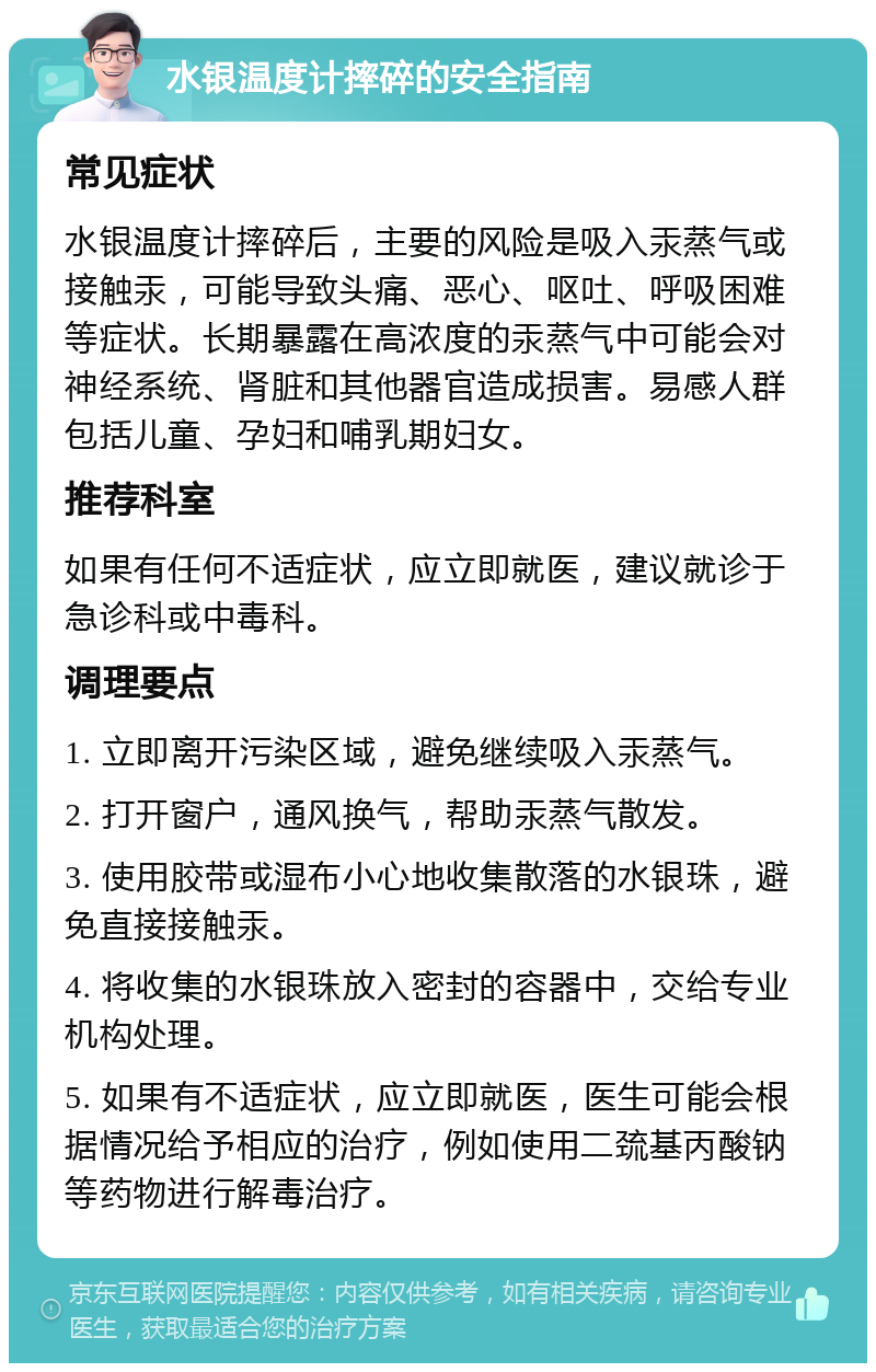 水银温度计摔碎的安全指南 常见症状 水银温度计摔碎后，主要的风险是吸入汞蒸气或接触汞，可能导致头痛、恶心、呕吐、呼吸困难等症状。长期暴露在高浓度的汞蒸气中可能会对神经系统、肾脏和其他器官造成损害。易感人群包括儿童、孕妇和哺乳期妇女。 推荐科室 如果有任何不适症状，应立即就医，建议就诊于急诊科或中毒科。 调理要点 1. 立即离开污染区域，避免继续吸入汞蒸气。 2. 打开窗户，通风换气，帮助汞蒸气散发。 3. 使用胶带或湿布小心地收集散落的水银珠，避免直接接触汞。 4. 将收集的水银珠放入密封的容器中，交给专业机构处理。 5. 如果有不适症状，应立即就医，医生可能会根据情况给予相应的治疗，例如使用二巯基丙酸钠等药物进行解毒治疗。