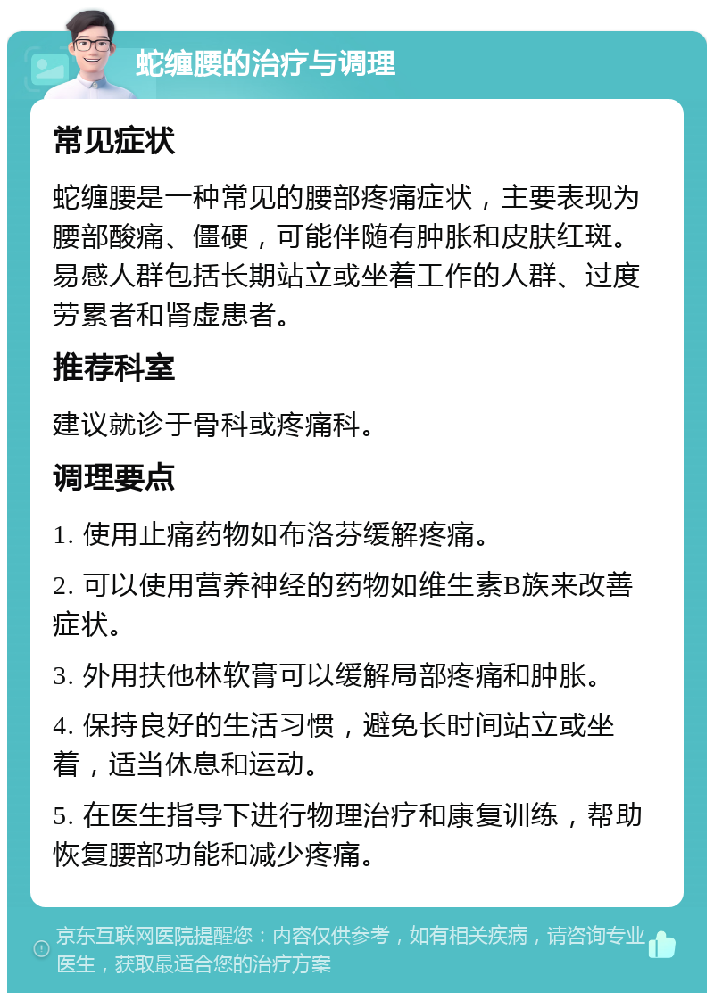 蛇缠腰的治疗与调理 常见症状 蛇缠腰是一种常见的腰部疼痛症状，主要表现为腰部酸痛、僵硬，可能伴随有肿胀和皮肤红斑。易感人群包括长期站立或坐着工作的人群、过度劳累者和肾虚患者。 推荐科室 建议就诊于骨科或疼痛科。 调理要点 1. 使用止痛药物如布洛芬缓解疼痛。 2. 可以使用营养神经的药物如维生素B族来改善症状。 3. 外用扶他林软膏可以缓解局部疼痛和肿胀。 4. 保持良好的生活习惯，避免长时间站立或坐着，适当休息和运动。 5. 在医生指导下进行物理治疗和康复训练，帮助恢复腰部功能和减少疼痛。