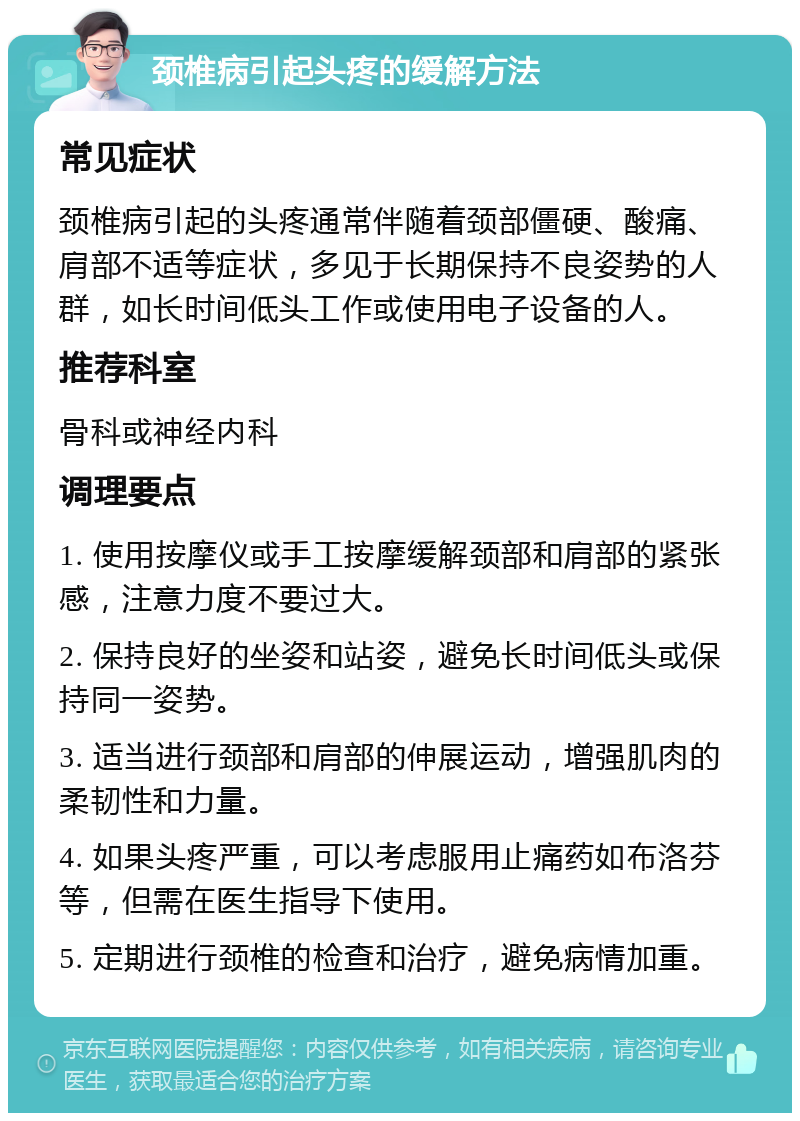 颈椎病引起头疼的缓解方法 常见症状 颈椎病引起的头疼通常伴随着颈部僵硬、酸痛、肩部不适等症状，多见于长期保持不良姿势的人群，如长时间低头工作或使用电子设备的人。 推荐科室 骨科或神经内科 调理要点 1. 使用按摩仪或手工按摩缓解颈部和肩部的紧张感，注意力度不要过大。 2. 保持良好的坐姿和站姿，避免长时间低头或保持同一姿势。 3. 适当进行颈部和肩部的伸展运动，增强肌肉的柔韧性和力量。 4. 如果头疼严重，可以考虑服用止痛药如布洛芬等，但需在医生指导下使用。 5. 定期进行颈椎的检查和治疗，避免病情加重。