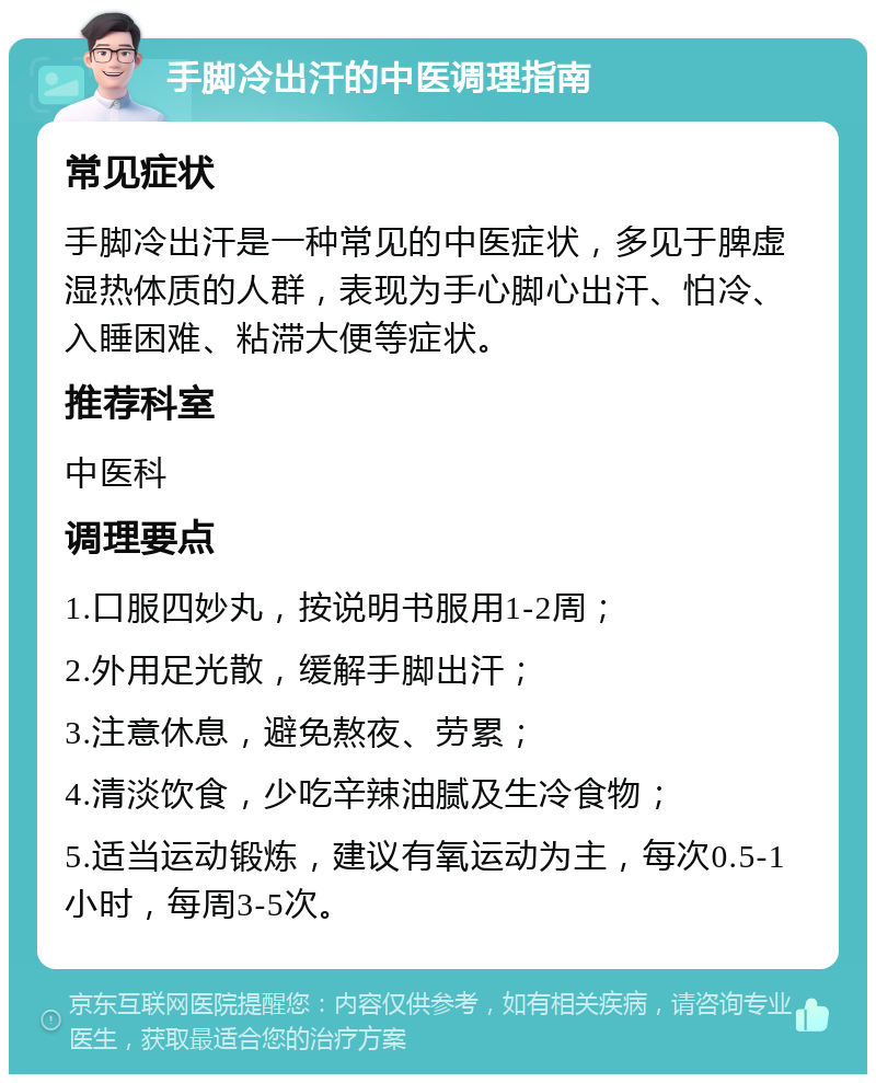 手脚冷出汗的中医调理指南 常见症状 手脚冷出汗是一种常见的中医症状，多见于脾虚湿热体质的人群，表现为手心脚心出汗、怕冷、入睡困难、粘滞大便等症状。 推荐科室 中医科 调理要点 1.口服四妙丸，按说明书服用1-2周； 2.外用足光散，缓解手脚出汗； 3.注意休息，避免熬夜、劳累； 4.清淡饮食，少吃辛辣油腻及生冷食物； 5.适当运动锻炼，建议有氧运动为主，每次0.5-1小时，每周3-5次。