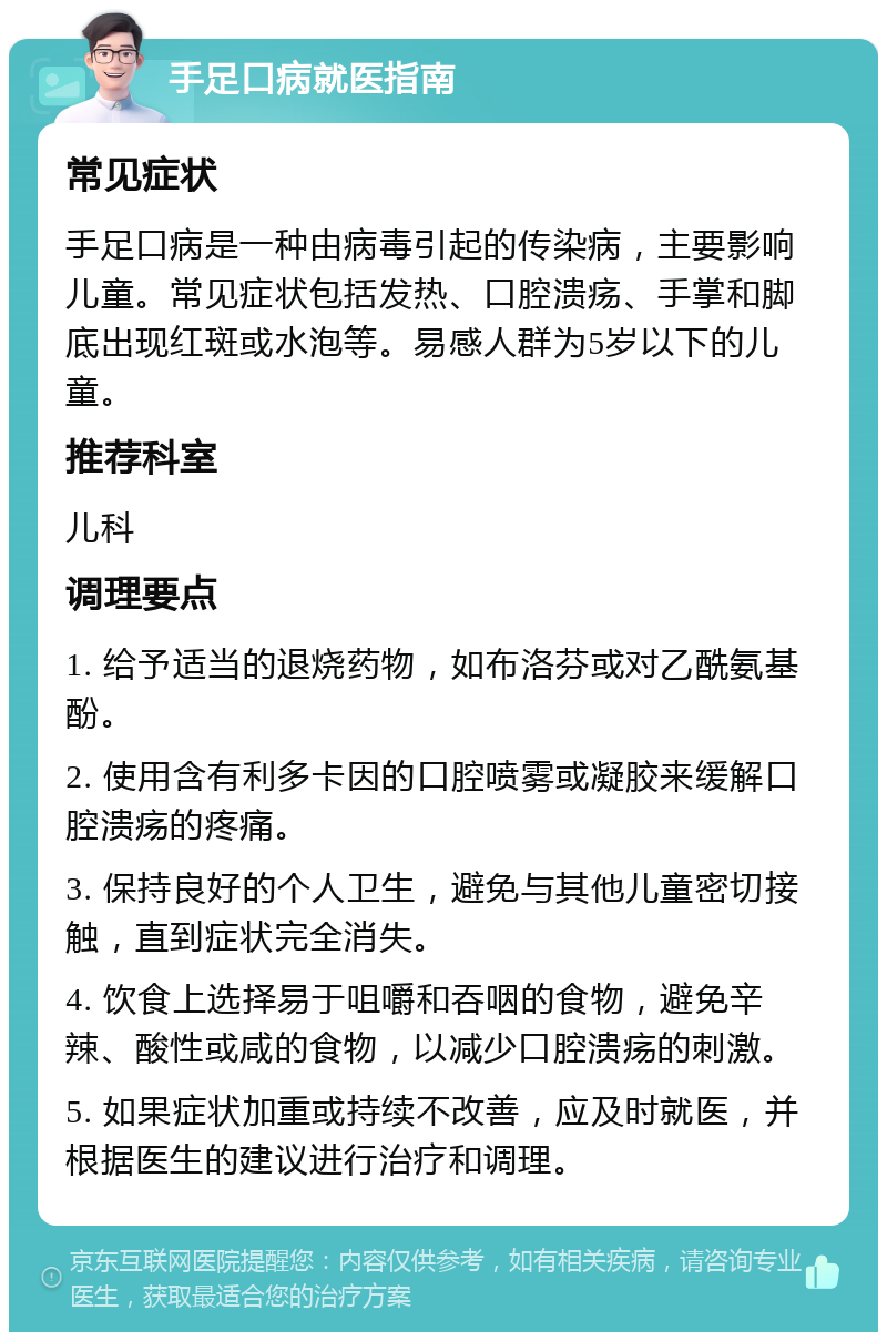 手足口病就医指南 常见症状 手足口病是一种由病毒引起的传染病，主要影响儿童。常见症状包括发热、口腔溃疡、手掌和脚底出现红斑或水泡等。易感人群为5岁以下的儿童。 推荐科室 儿科 调理要点 1. 给予适当的退烧药物，如布洛芬或对乙酰氨基酚。 2. 使用含有利多卡因的口腔喷雾或凝胶来缓解口腔溃疡的疼痛。 3. 保持良好的个人卫生，避免与其他儿童密切接触，直到症状完全消失。 4. 饮食上选择易于咀嚼和吞咽的食物，避免辛辣、酸性或咸的食物，以减少口腔溃疡的刺激。 5. 如果症状加重或持续不改善，应及时就医，并根据医生的建议进行治疗和调理。