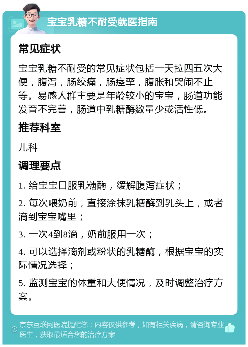 宝宝乳糖不耐受就医指南 常见症状 宝宝乳糖不耐受的常见症状包括一天拉四五次大便，腹泻，肠绞痛，肠痉挛，腹胀和哭闹不止等。易感人群主要是年龄较小的宝宝，肠道功能发育不完善，肠道中乳糖酶数量少或活性低。 推荐科室 儿科 调理要点 1. 给宝宝口服乳糖酶，缓解腹泻症状； 2. 每次喂奶前，直接涂抹乳糖酶到乳头上，或者滴到宝宝嘴里； 3. 一次4到8滴，奶前服用一次； 4. 可以选择滴剂或粉状的乳糖酶，根据宝宝的实际情况选择； 5. 监测宝宝的体重和大便情况，及时调整治疗方案。