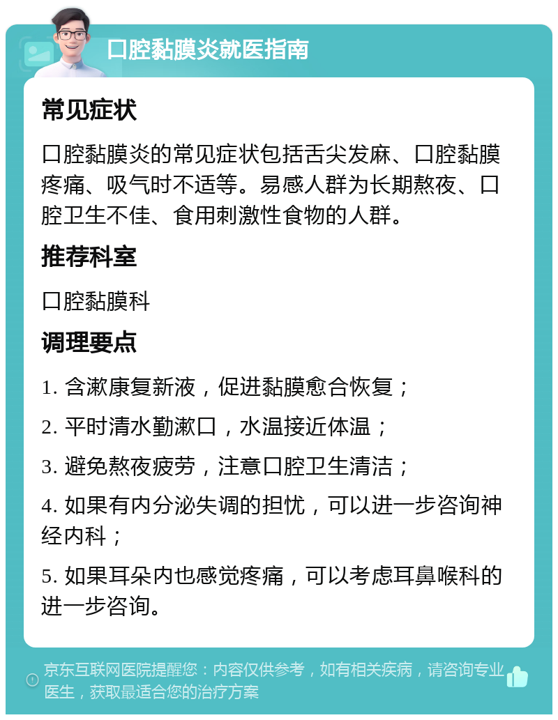 口腔黏膜炎就医指南 常见症状 口腔黏膜炎的常见症状包括舌尖发麻、口腔黏膜疼痛、吸气时不适等。易感人群为长期熬夜、口腔卫生不佳、食用刺激性食物的人群。 推荐科室 口腔黏膜科 调理要点 1. 含漱康复新液，促进黏膜愈合恢复； 2. 平时清水勤漱口，水温接近体温； 3. 避免熬夜疲劳，注意口腔卫生清洁； 4. 如果有内分泌失调的担忧，可以进一步咨询神经内科； 5. 如果耳朵内也感觉疼痛，可以考虑耳鼻喉科的进一步咨询。