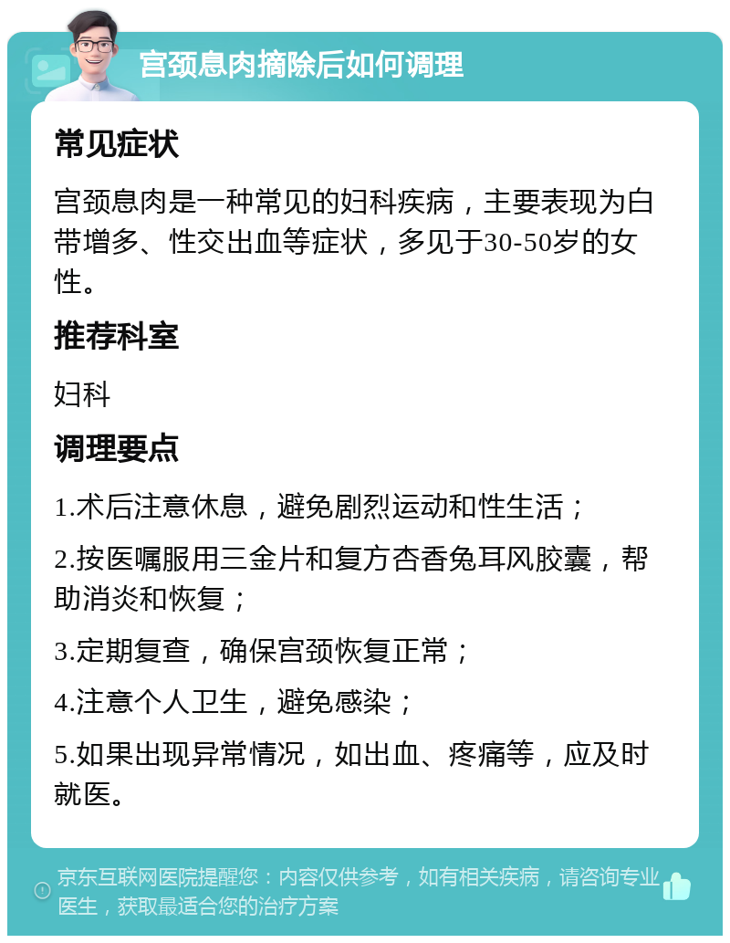 宫颈息肉摘除后如何调理 常见症状 宫颈息肉是一种常见的妇科疾病，主要表现为白带增多、性交出血等症状，多见于30-50岁的女性。 推荐科室 妇科 调理要点 1.术后注意休息，避免剧烈运动和性生活； 2.按医嘱服用三金片和复方杏香兔耳风胶囊，帮助消炎和恢复； 3.定期复查，确保宫颈恢复正常； 4.注意个人卫生，避免感染； 5.如果出现异常情况，如出血、疼痛等，应及时就医。