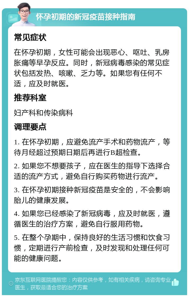 怀孕初期的新冠疫苗接种指南 常见症状 在怀孕初期，女性可能会出现恶心、呕吐、乳房胀痛等早孕反应。同时，新冠病毒感染的常见症状包括发热、咳嗽、乏力等。如果您有任何不适，应及时就医。 推荐科室 妇产科和传染病科 调理要点 1. 在怀孕初期，应避免流产手术和药物流产，等待月经超过预期日期后再进行B超检查。 2. 如果您不想要孩子，应在医生的指导下选择合适的流产方式，避免自行购买药物进行流产。 3. 在怀孕初期接种新冠疫苗是安全的，不会影响胎儿的健康发展。 4. 如果您已经感染了新冠病毒，应及时就医，遵循医生的治疗方案，避免自行服用药物。 5. 在整个孕期中，保持良好的生活习惯和饮食习惯，定期进行产前检查，及时发现和处理任何可能的健康问题。