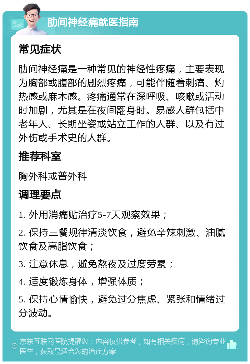 肋间神经痛就医指南 常见症状 肋间神经痛是一种常见的神经性疼痛，主要表现为胸部或腹部的剧烈疼痛，可能伴随着刺痛、灼热感或麻木感。疼痛通常在深呼吸、咳嗽或活动时加剧，尤其是在夜间翻身时。易感人群包括中老年人、长期坐姿或站立工作的人群、以及有过外伤或手术史的人群。 推荐科室 胸外科或普外科 调理要点 1. 外用消痛贴治疗5-7天观察效果； 2. 保持三餐规律清淡饮食，避免辛辣刺激、油腻饮食及高脂饮食； 3. 注意休息，避免熬夜及过度劳累； 4. 适度锻炼身体，增强体质； 5. 保持心情愉快，避免过分焦虑、紧张和情绪过分波动。