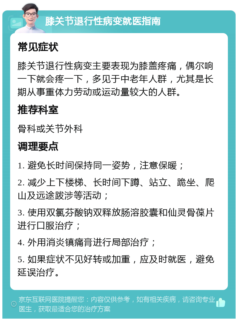 膝关节退行性病变就医指南 常见症状 膝关节退行性病变主要表现为膝盖疼痛，偶尔响一下就会疼一下，多见于中老年人群，尤其是长期从事重体力劳动或运动量较大的人群。 推荐科室 骨科或关节外科 调理要点 1. 避免长时间保持同一姿势，注意保暖； 2. 减少上下楼梯、长时间下蹲、站立、跪坐、爬山及远途跋涉等活动； 3. 使用双氯芬酸钠双释放肠溶胶囊和仙灵骨葆片进行口服治疗； 4. 外用消炎镇痛膏进行局部治疗； 5. 如果症状不见好转或加重，应及时就医，避免延误治疗。