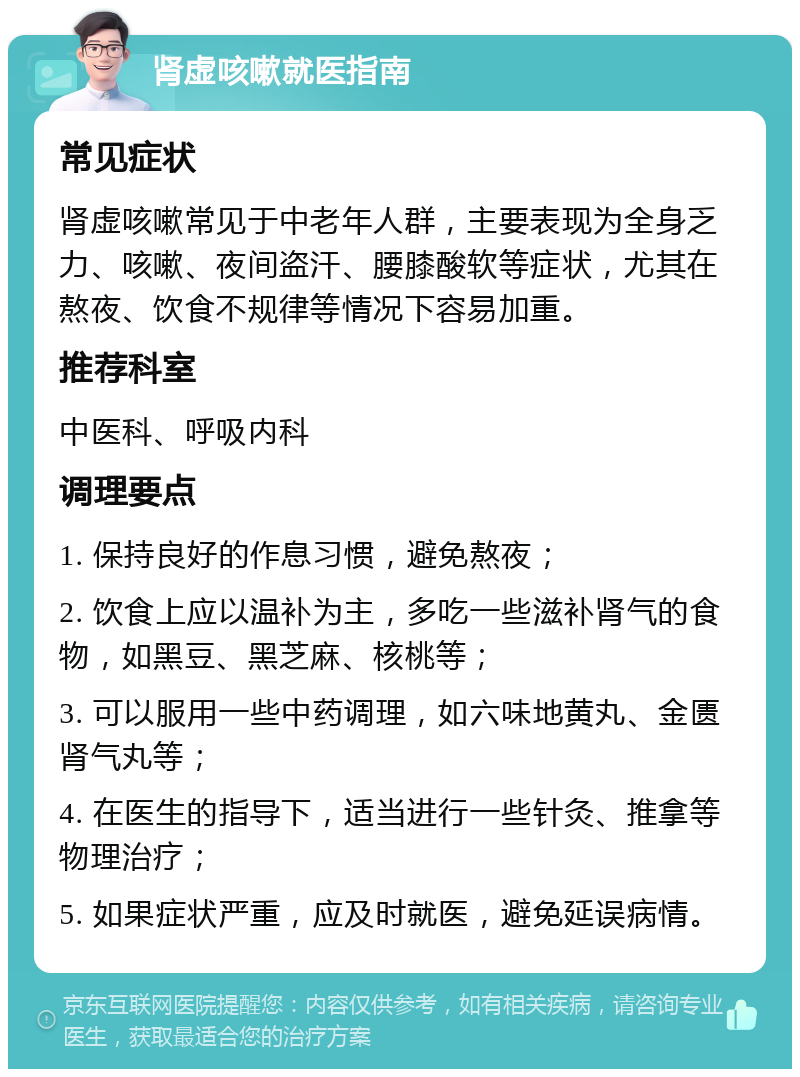 肾虚咳嗽就医指南 常见症状 肾虚咳嗽常见于中老年人群，主要表现为全身乏力、咳嗽、夜间盗汗、腰膝酸软等症状，尤其在熬夜、饮食不规律等情况下容易加重。 推荐科室 中医科、呼吸内科 调理要点 1. 保持良好的作息习惯，避免熬夜； 2. 饮食上应以温补为主，多吃一些滋补肾气的食物，如黑豆、黑芝麻、核桃等； 3. 可以服用一些中药调理，如六味地黄丸、金匮肾气丸等； 4. 在医生的指导下，适当进行一些针灸、推拿等物理治疗； 5. 如果症状严重，应及时就医，避免延误病情。