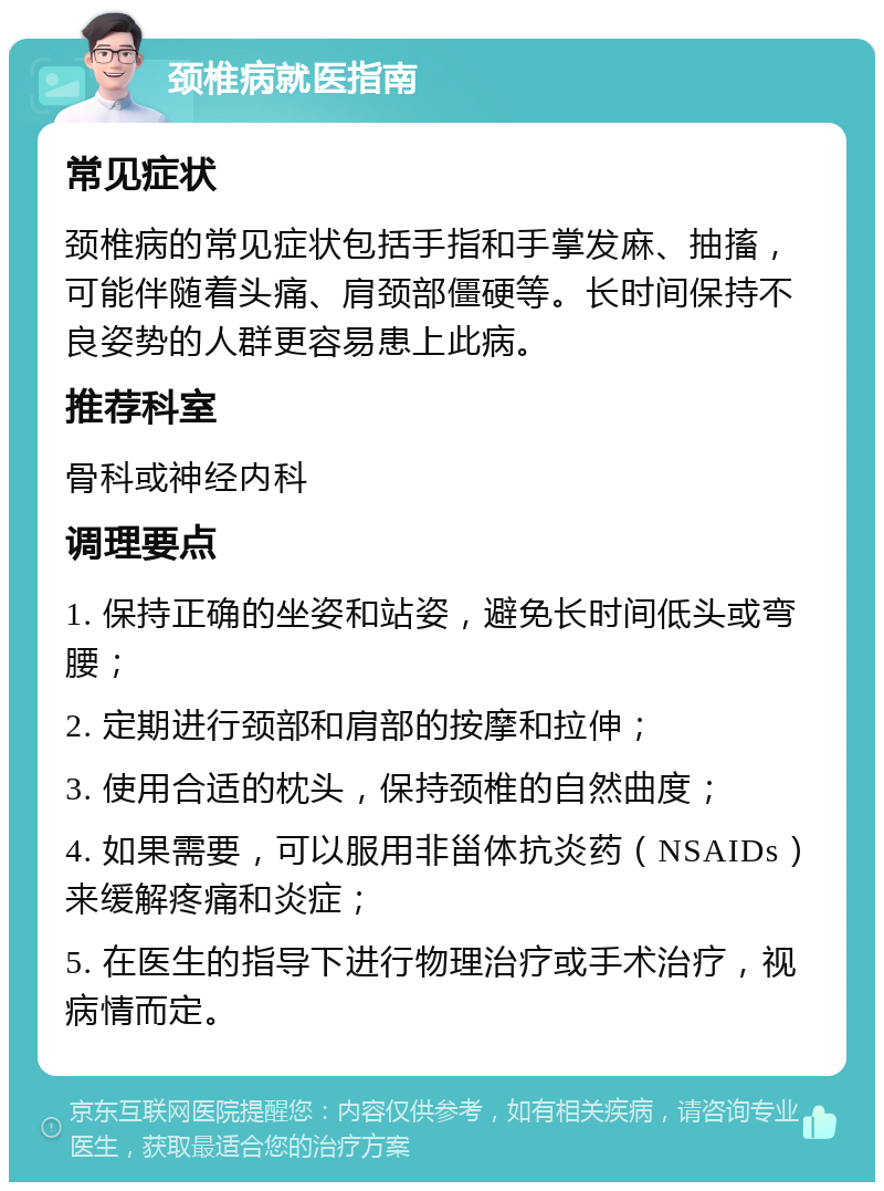 颈椎病就医指南 常见症状 颈椎病的常见症状包括手指和手掌发麻、抽搐，可能伴随着头痛、肩颈部僵硬等。长时间保持不良姿势的人群更容易患上此病。 推荐科室 骨科或神经内科 调理要点 1. 保持正确的坐姿和站姿，避免长时间低头或弯腰； 2. 定期进行颈部和肩部的按摩和拉伸； 3. 使用合适的枕头，保持颈椎的自然曲度； 4. 如果需要，可以服用非甾体抗炎药（NSAIDs）来缓解疼痛和炎症； 5. 在医生的指导下进行物理治疗或手术治疗，视病情而定。