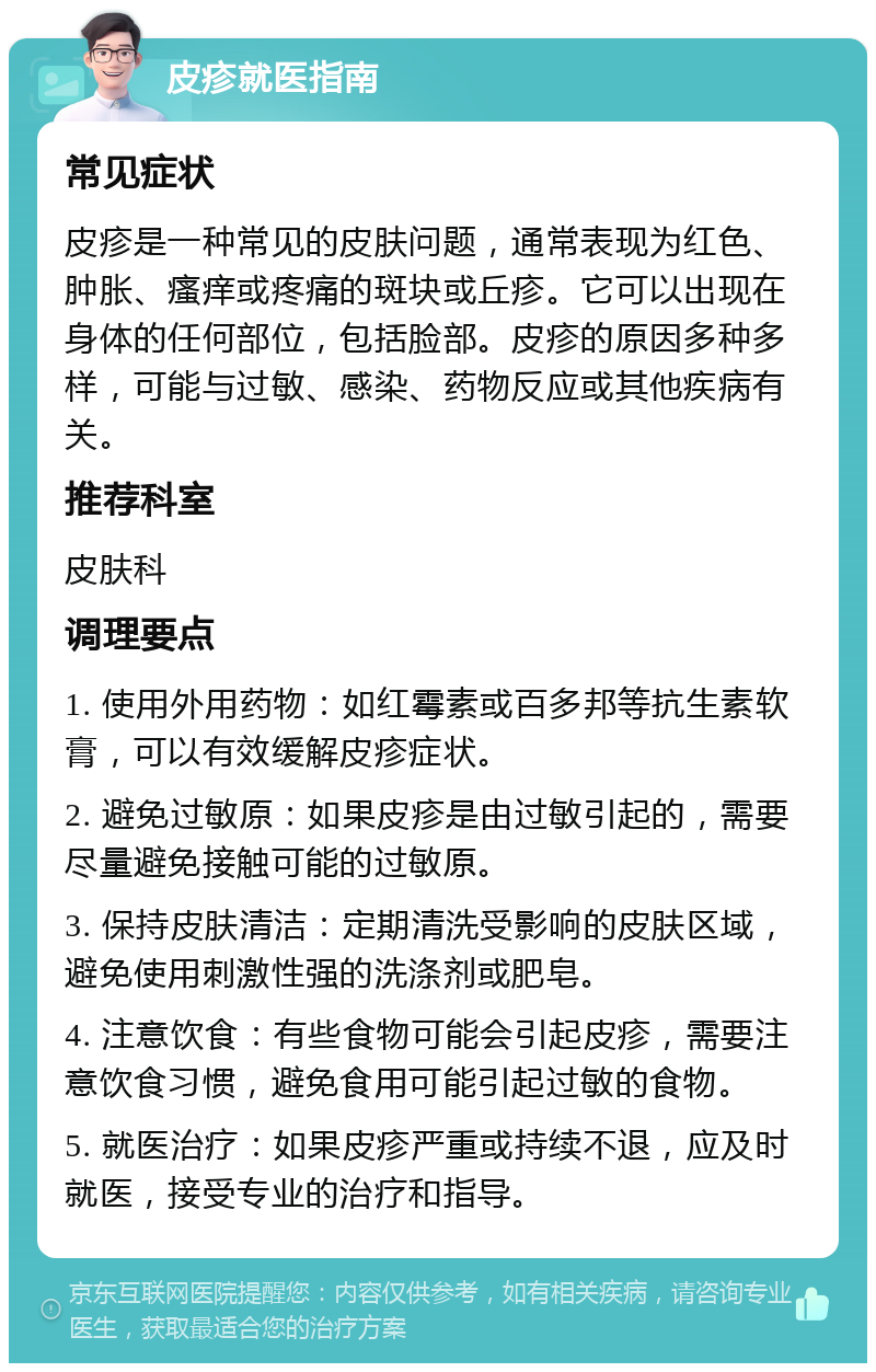 皮疹就医指南 常见症状 皮疹是一种常见的皮肤问题，通常表现为红色、肿胀、瘙痒或疼痛的斑块或丘疹。它可以出现在身体的任何部位，包括脸部。皮疹的原因多种多样，可能与过敏、感染、药物反应或其他疾病有关。 推荐科室 皮肤科 调理要点 1. 使用外用药物：如红霉素或百多邦等抗生素软膏，可以有效缓解皮疹症状。 2. 避免过敏原：如果皮疹是由过敏引起的，需要尽量避免接触可能的过敏原。 3. 保持皮肤清洁：定期清洗受影响的皮肤区域，避免使用刺激性强的洗涤剂或肥皂。 4. 注意饮食：有些食物可能会引起皮疹，需要注意饮食习惯，避免食用可能引起过敏的食物。 5. 就医治疗：如果皮疹严重或持续不退，应及时就医，接受专业的治疗和指导。