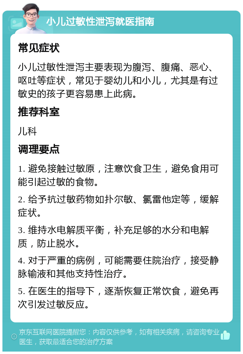 小儿过敏性泄泻就医指南 常见症状 小儿过敏性泄泻主要表现为腹泻、腹痛、恶心、呕吐等症状，常见于婴幼儿和小儿，尤其是有过敏史的孩子更容易患上此病。 推荐科室 儿科 调理要点 1. 避免接触过敏原，注意饮食卫生，避免食用可能引起过敏的食物。 2. 给予抗过敏药物如扑尔敏、氯雷他定等，缓解症状。 3. 维持水电解质平衡，补充足够的水分和电解质，防止脱水。 4. 对于严重的病例，可能需要住院治疗，接受静脉输液和其他支持性治疗。 5. 在医生的指导下，逐渐恢复正常饮食，避免再次引发过敏反应。