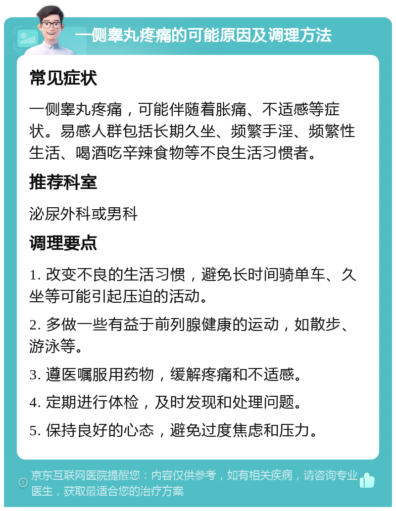 一侧睾丸疼痛的可能原因及调理方法 常见症状 一侧睾丸疼痛，可能伴随着胀痛、不适感等症状。易感人群包括长期久坐、频繁手淫、频繁性生活、喝酒吃辛辣食物等不良生活习惯者。 推荐科室 泌尿外科或男科 调理要点 1. 改变不良的生活习惯，避免长时间骑单车、久坐等可能引起压迫的活动。 2. 多做一些有益于前列腺健康的运动，如散步、游泳等。 3. 遵医嘱服用药物，缓解疼痛和不适感。 4. 定期进行体检，及时发现和处理问题。 5. 保持良好的心态，避免过度焦虑和压力。