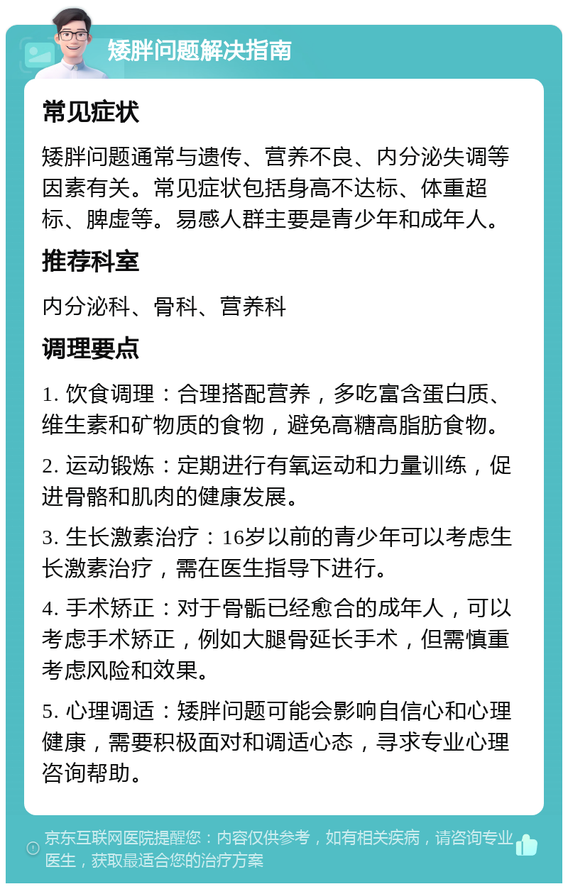 矮胖问题解决指南 常见症状 矮胖问题通常与遗传、营养不良、内分泌失调等因素有关。常见症状包括身高不达标、体重超标、脾虚等。易感人群主要是青少年和成年人。 推荐科室 内分泌科、骨科、营养科 调理要点 1. 饮食调理：合理搭配营养，多吃富含蛋白质、维生素和矿物质的食物，避免高糖高脂肪食物。 2. 运动锻炼：定期进行有氧运动和力量训练，促进骨骼和肌肉的健康发展。 3. 生长激素治疗：16岁以前的青少年可以考虑生长激素治疗，需在医生指导下进行。 4. 手术矫正：对于骨骺已经愈合的成年人，可以考虑手术矫正，例如大腿骨延长手术，但需慎重考虑风险和效果。 5. 心理调适：矮胖问题可能会影响自信心和心理健康，需要积极面对和调适心态，寻求专业心理咨询帮助。