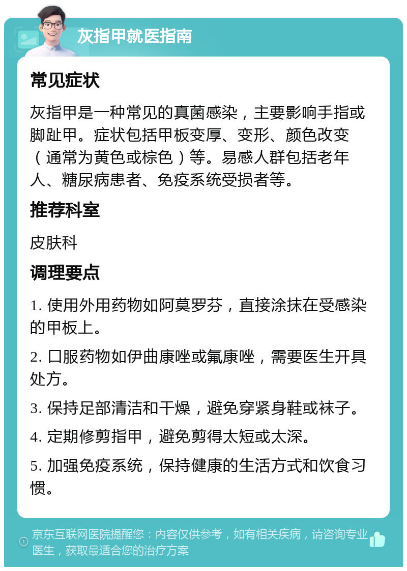 灰指甲就医指南 常见症状 灰指甲是一种常见的真菌感染，主要影响手指或脚趾甲。症状包括甲板变厚、变形、颜色改变（通常为黄色或棕色）等。易感人群包括老年人、糖尿病患者、免疫系统受损者等。 推荐科室 皮肤科 调理要点 1. 使用外用药物如阿莫罗芬，直接涂抹在受感染的甲板上。 2. 口服药物如伊曲康唑或氟康唑，需要医生开具处方。 3. 保持足部清洁和干燥，避免穿紧身鞋或袜子。 4. 定期修剪指甲，避免剪得太短或太深。 5. 加强免疫系统，保持健康的生活方式和饮食习惯。