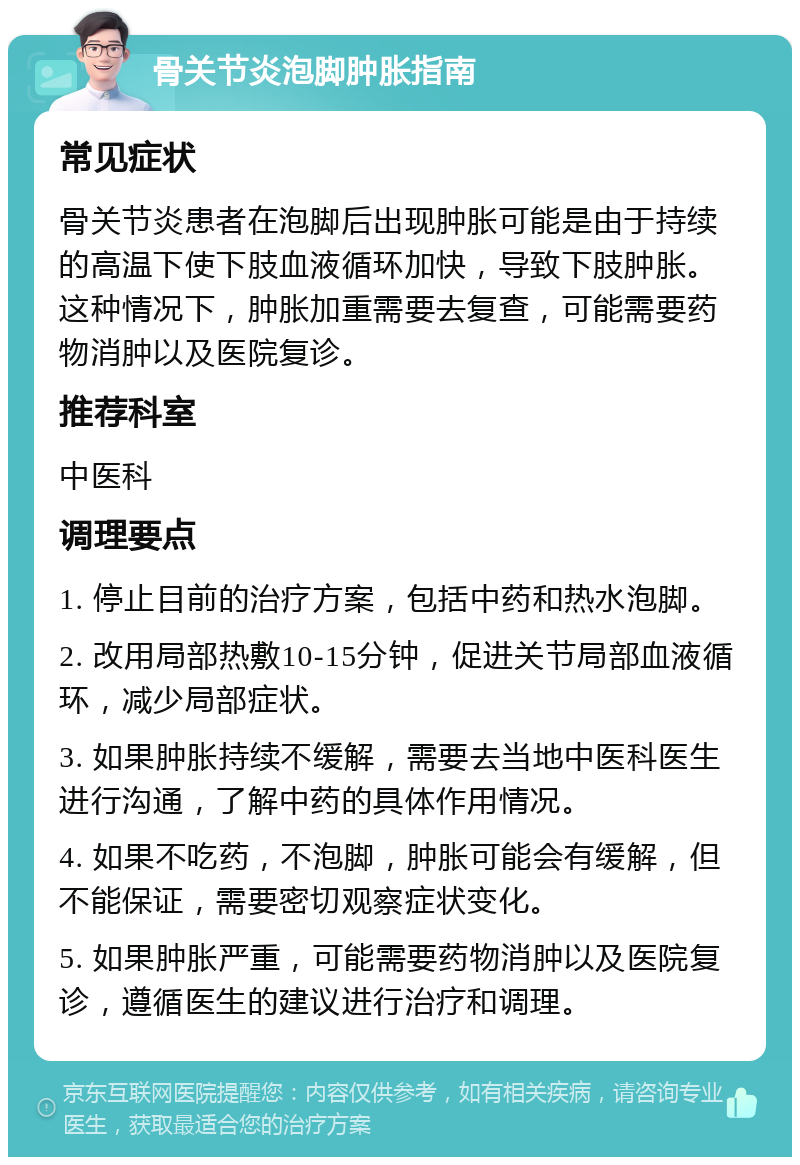 骨关节炎泡脚肿胀指南 常见症状 骨关节炎患者在泡脚后出现肿胀可能是由于持续的高温下使下肢血液循环加快，导致下肢肿胀。这种情况下，肿胀加重需要去复查，可能需要药物消肿以及医院复诊。 推荐科室 中医科 调理要点 1. 停止目前的治疗方案，包括中药和热水泡脚。 2. 改用局部热敷10-15分钟，促进关节局部血液循环，减少局部症状。 3. 如果肿胀持续不缓解，需要去当地中医科医生进行沟通，了解中药的具体作用情况。 4. 如果不吃药，不泡脚，肿胀可能会有缓解，但不能保证，需要密切观察症状变化。 5. 如果肿胀严重，可能需要药物消肿以及医院复诊，遵循医生的建议进行治疗和调理。