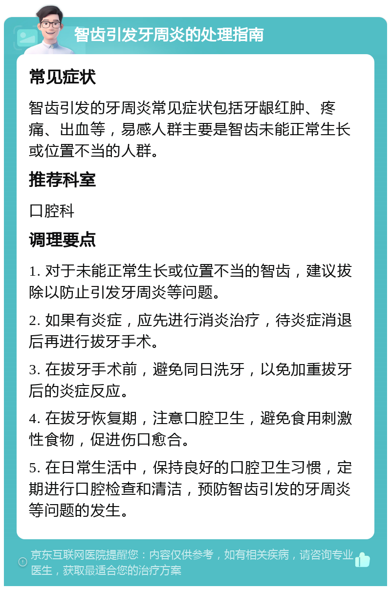 智齿引发牙周炎的处理指南 常见症状 智齿引发的牙周炎常见症状包括牙龈红肿、疼痛、出血等，易感人群主要是智齿未能正常生长或位置不当的人群。 推荐科室 口腔科 调理要点 1. 对于未能正常生长或位置不当的智齿，建议拔除以防止引发牙周炎等问题。 2. 如果有炎症，应先进行消炎治疗，待炎症消退后再进行拔牙手术。 3. 在拔牙手术前，避免同日洗牙，以免加重拔牙后的炎症反应。 4. 在拔牙恢复期，注意口腔卫生，避免食用刺激性食物，促进伤口愈合。 5. 在日常生活中，保持良好的口腔卫生习惯，定期进行口腔检查和清洁，预防智齿引发的牙周炎等问题的发生。