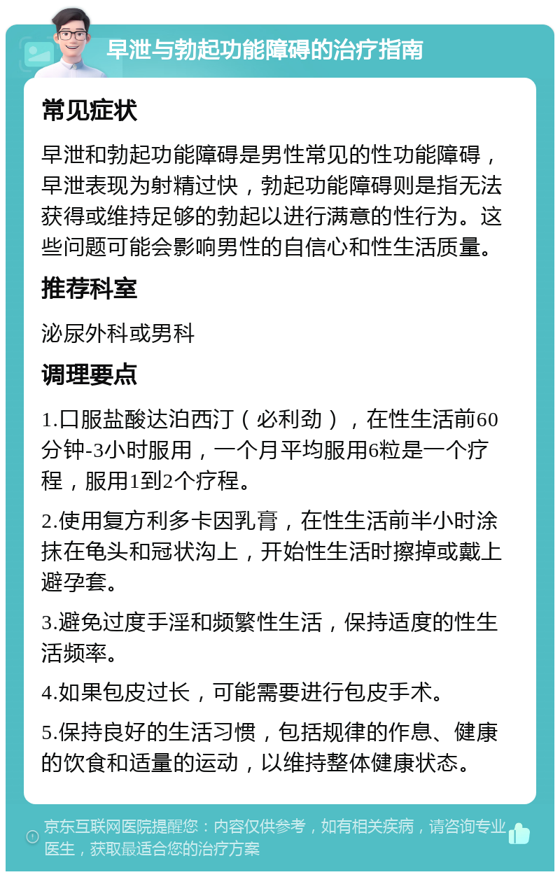 早泄与勃起功能障碍的治疗指南 常见症状 早泄和勃起功能障碍是男性常见的性功能障碍，早泄表现为射精过快，勃起功能障碍则是指无法获得或维持足够的勃起以进行满意的性行为。这些问题可能会影响男性的自信心和性生活质量。 推荐科室 泌尿外科或男科 调理要点 1.口服盐酸达泊西汀（必利劲），在性生活前60分钟-3小时服用，一个月平均服用6粒是一个疗程，服用1到2个疗程。 2.使用复方利多卡因乳膏，在性生活前半小时涂抹在龟头和冠状沟上，开始性生活时擦掉或戴上避孕套。 3.避免过度手淫和频繁性生活，保持适度的性生活频率。 4.如果包皮过长，可能需要进行包皮手术。 5.保持良好的生活习惯，包括规律的作息、健康的饮食和适量的运动，以维持整体健康状态。