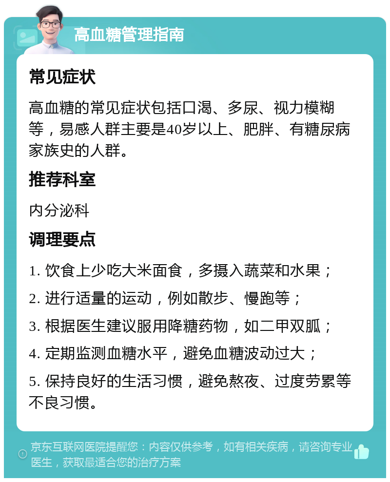 高血糖管理指南 常见症状 高血糖的常见症状包括口渴、多尿、视力模糊等，易感人群主要是40岁以上、肥胖、有糖尿病家族史的人群。 推荐科室 内分泌科 调理要点 1. 饮食上少吃大米面食，多摄入蔬菜和水果； 2. 进行适量的运动，例如散步、慢跑等； 3. 根据医生建议服用降糖药物，如二甲双胍； 4. 定期监测血糖水平，避免血糖波动过大； 5. 保持良好的生活习惯，避免熬夜、过度劳累等不良习惯。