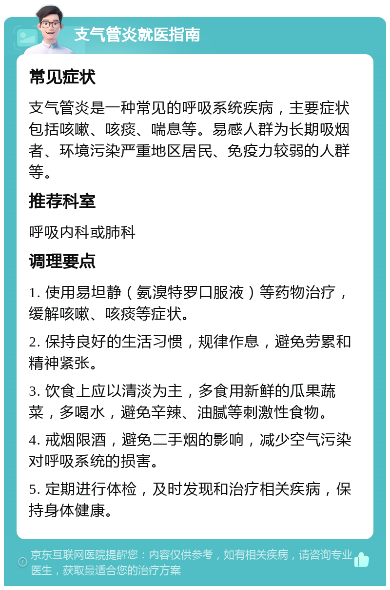 支气管炎就医指南 常见症状 支气管炎是一种常见的呼吸系统疾病，主要症状包括咳嗽、咳痰、喘息等。易感人群为长期吸烟者、环境污染严重地区居民、免疫力较弱的人群等。 推荐科室 呼吸内科或肺科 调理要点 1. 使用易坦静（氨溴特罗口服液）等药物治疗，缓解咳嗽、咳痰等症状。 2. 保持良好的生活习惯，规律作息，避免劳累和精神紧张。 3. 饮食上应以清淡为主，多食用新鲜的瓜果蔬菜，多喝水，避免辛辣、油腻等刺激性食物。 4. 戒烟限酒，避免二手烟的影响，减少空气污染对呼吸系统的损害。 5. 定期进行体检，及时发现和治疗相关疾病，保持身体健康。