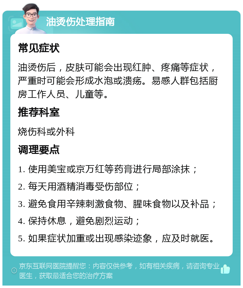 油烫伤处理指南 常见症状 油烫伤后，皮肤可能会出现红肿、疼痛等症状，严重时可能会形成水泡或溃疡。易感人群包括厨房工作人员、儿童等。 推荐科室 烧伤科或外科 调理要点 1. 使用美宝或京万红等药膏进行局部涂抹； 2. 每天用酒精消毒受伤部位； 3. 避免食用辛辣刺激食物、腥味食物以及补品； 4. 保持休息，避免剧烈运动； 5. 如果症状加重或出现感染迹象，应及时就医。