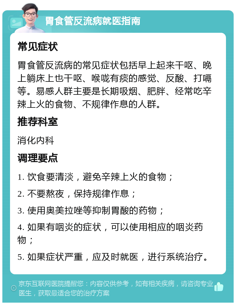 胃食管反流病就医指南 常见症状 胃食管反流病的常见症状包括早上起来干呕、晚上躺床上也干呕、喉咙有痰的感觉、反酸、打嗝等。易感人群主要是长期吸烟、肥胖、经常吃辛辣上火的食物、不规律作息的人群。 推荐科室 消化内科 调理要点 1. 饮食要清淡，避免辛辣上火的食物； 2. 不要熬夜，保持规律作息； 3. 使用奥美拉唑等抑制胃酸的药物； 4. 如果有咽炎的症状，可以使用相应的咽炎药物； 5. 如果症状严重，应及时就医，进行系统治疗。