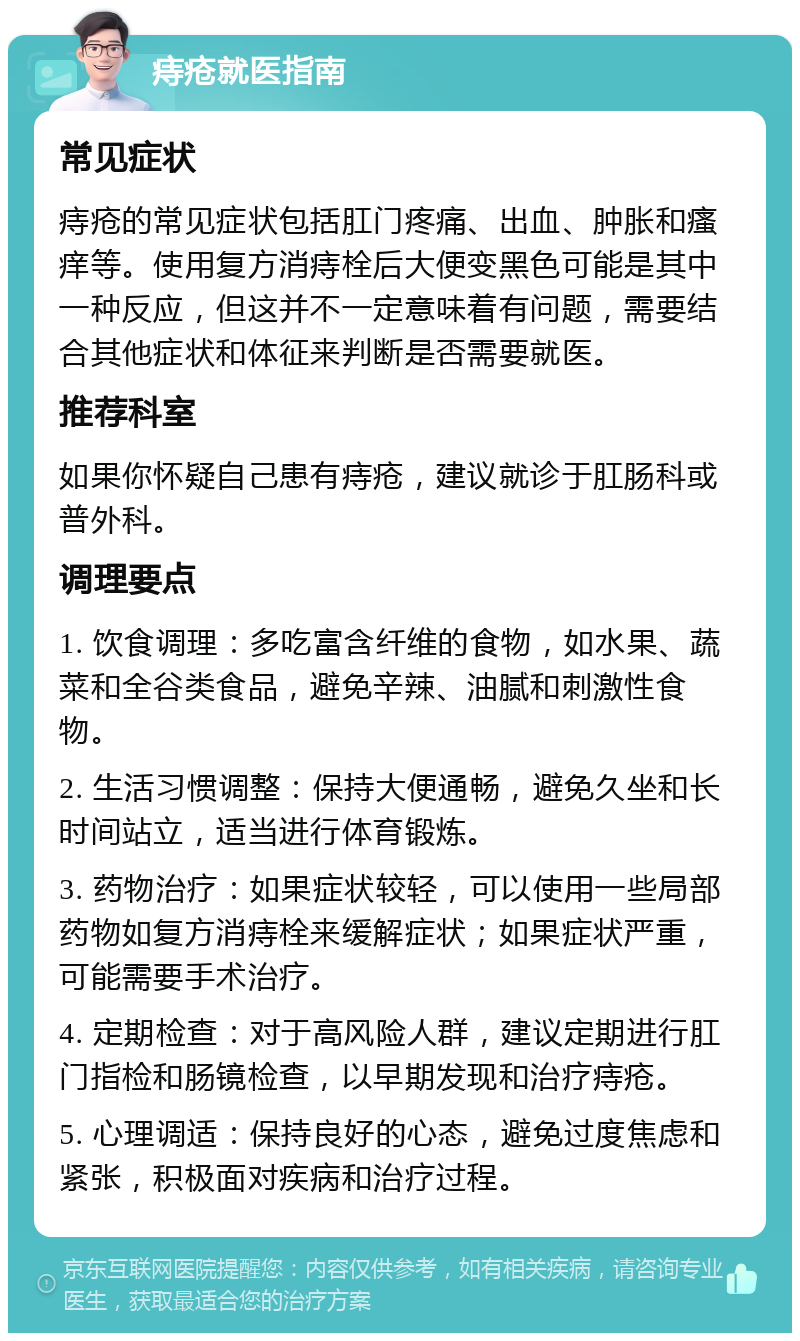 痔疮就医指南 常见症状 痔疮的常见症状包括肛门疼痛、出血、肿胀和瘙痒等。使用复方消痔栓后大便变黑色可能是其中一种反应，但这并不一定意味着有问题，需要结合其他症状和体征来判断是否需要就医。 推荐科室 如果你怀疑自己患有痔疮，建议就诊于肛肠科或普外科。 调理要点 1. 饮食调理：多吃富含纤维的食物，如水果、蔬菜和全谷类食品，避免辛辣、油腻和刺激性食物。 2. 生活习惯调整：保持大便通畅，避免久坐和长时间站立，适当进行体育锻炼。 3. 药物治疗：如果症状较轻，可以使用一些局部药物如复方消痔栓来缓解症状；如果症状严重，可能需要手术治疗。 4. 定期检查：对于高风险人群，建议定期进行肛门指检和肠镜检查，以早期发现和治疗痔疮。 5. 心理调适：保持良好的心态，避免过度焦虑和紧张，积极面对疾病和治疗过程。