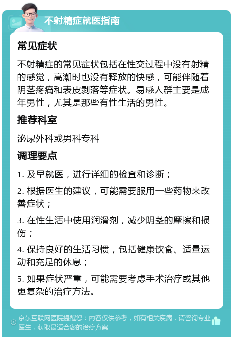 不射精症就医指南 常见症状 不射精症的常见症状包括在性交过程中没有射精的感觉，高潮时也没有释放的快感，可能伴随着阴茎疼痛和表皮剥落等症状。易感人群主要是成年男性，尤其是那些有性生活的男性。 推荐科室 泌尿外科或男科专科 调理要点 1. 及早就医，进行详细的检查和诊断； 2. 根据医生的建议，可能需要服用一些药物来改善症状； 3. 在性生活中使用润滑剂，减少阴茎的摩擦和损伤； 4. 保持良好的生活习惯，包括健康饮食、适量运动和充足的休息； 5. 如果症状严重，可能需要考虑手术治疗或其他更复杂的治疗方法。