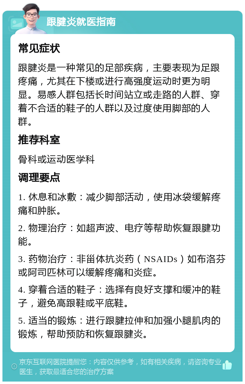 跟腱炎就医指南 常见症状 跟腱炎是一种常见的足部疾病，主要表现为足跟疼痛，尤其在下楼或进行高强度运动时更为明显。易感人群包括长时间站立或走路的人群、穿着不合适的鞋子的人群以及过度使用脚部的人群。 推荐科室 骨科或运动医学科 调理要点 1. 休息和冰敷：减少脚部活动，使用冰袋缓解疼痛和肿胀。 2. 物理治疗：如超声波、电疗等帮助恢复跟腱功能。 3. 药物治疗：非甾体抗炎药（NSAIDs）如布洛芬或阿司匹林可以缓解疼痛和炎症。 4. 穿着合适的鞋子：选择有良好支撑和缓冲的鞋子，避免高跟鞋或平底鞋。 5. 适当的锻炼：进行跟腱拉伸和加强小腿肌肉的锻炼，帮助预防和恢复跟腱炎。