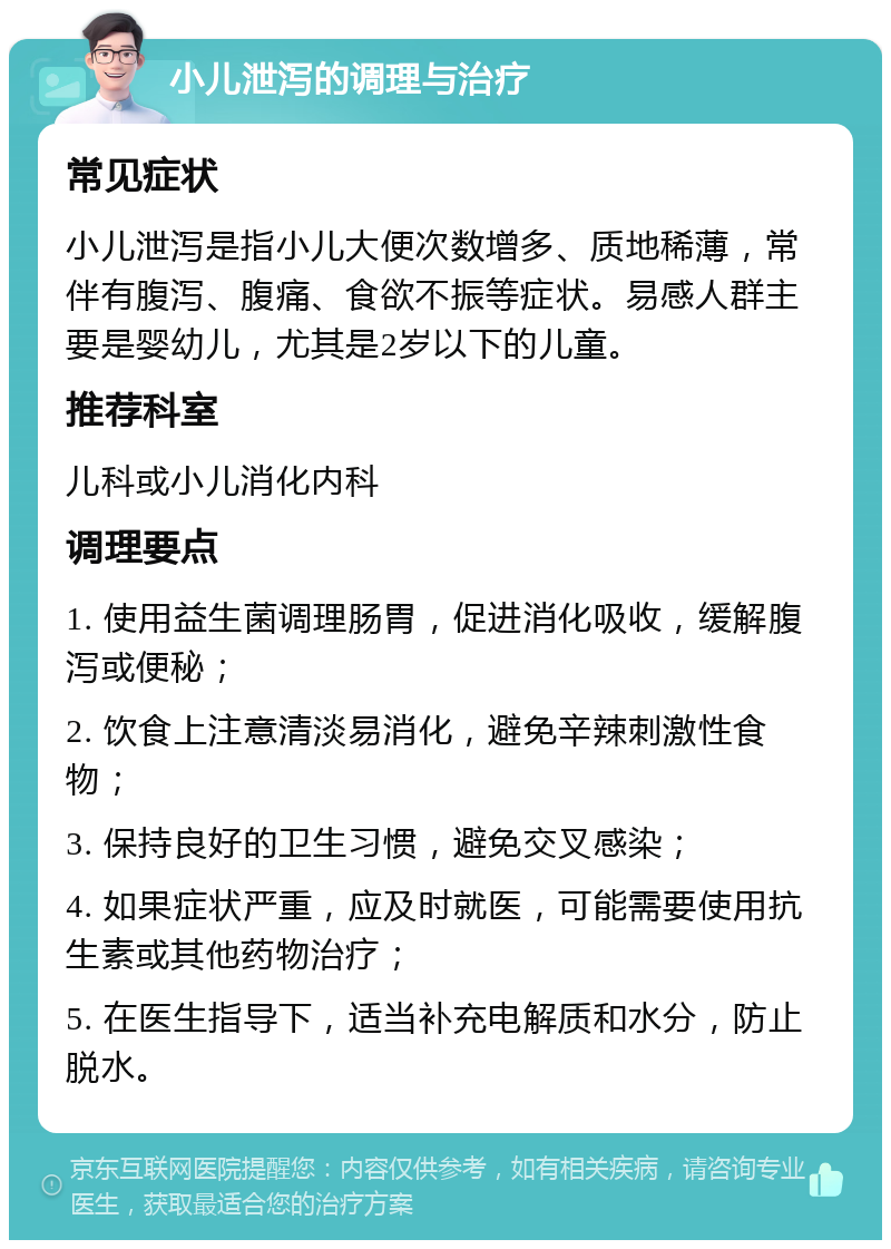 小儿泄泻的调理与治疗 常见症状 小儿泄泻是指小儿大便次数增多、质地稀薄，常伴有腹泻、腹痛、食欲不振等症状。易感人群主要是婴幼儿，尤其是2岁以下的儿童。 推荐科室 儿科或小儿消化内科 调理要点 1. 使用益生菌调理肠胃，促进消化吸收，缓解腹泻或便秘； 2. 饮食上注意清淡易消化，避免辛辣刺激性食物； 3. 保持良好的卫生习惯，避免交叉感染； 4. 如果症状严重，应及时就医，可能需要使用抗生素或其他药物治疗； 5. 在医生指导下，适当补充电解质和水分，防止脱水。