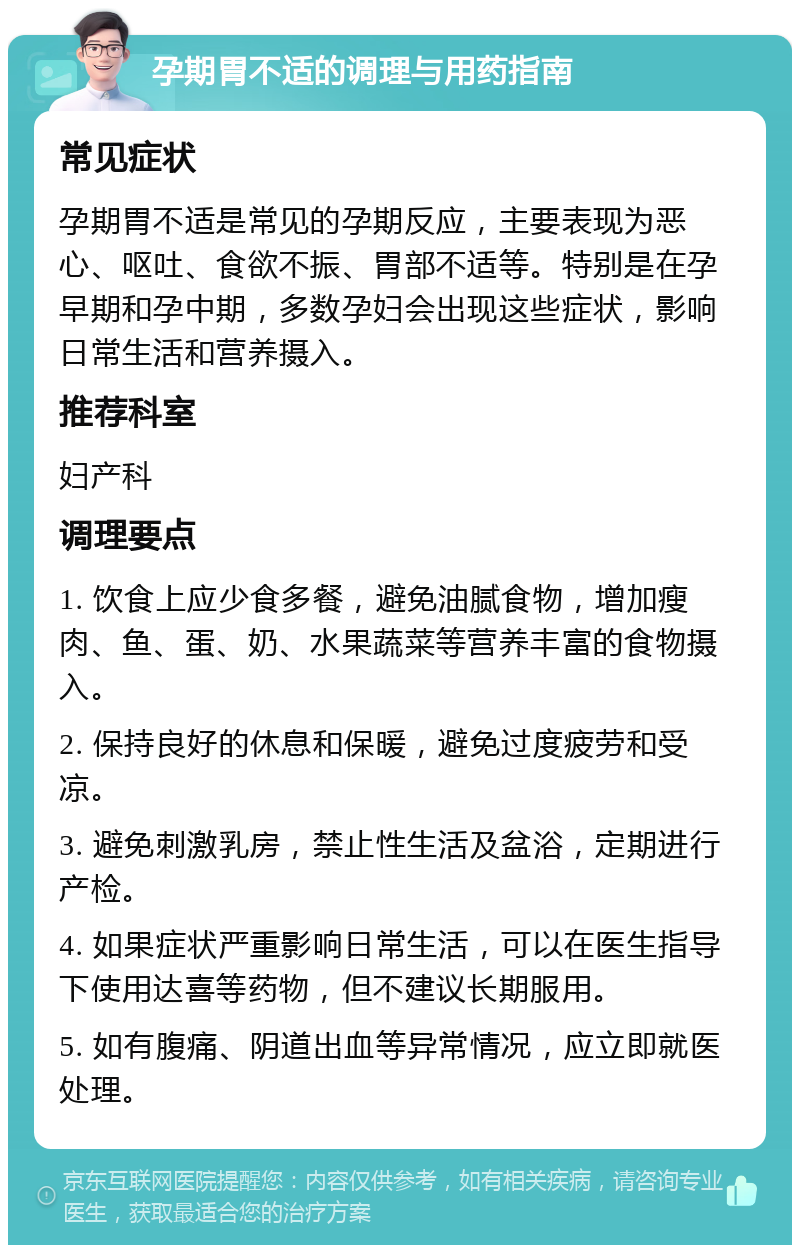 孕期胃不适的调理与用药指南 常见症状 孕期胃不适是常见的孕期反应，主要表现为恶心、呕吐、食欲不振、胃部不适等。特别是在孕早期和孕中期，多数孕妇会出现这些症状，影响日常生活和营养摄入。 推荐科室 妇产科 调理要点 1. 饮食上应少食多餐，避免油腻食物，增加瘦肉、鱼、蛋、奶、水果蔬菜等营养丰富的食物摄入。 2. 保持良好的休息和保暖，避免过度疲劳和受凉。 3. 避免刺激乳房，禁止性生活及盆浴，定期进行产检。 4. 如果症状严重影响日常生活，可以在医生指导下使用达喜等药物，但不建议长期服用。 5. 如有腹痛、阴道出血等异常情况，应立即就医处理。