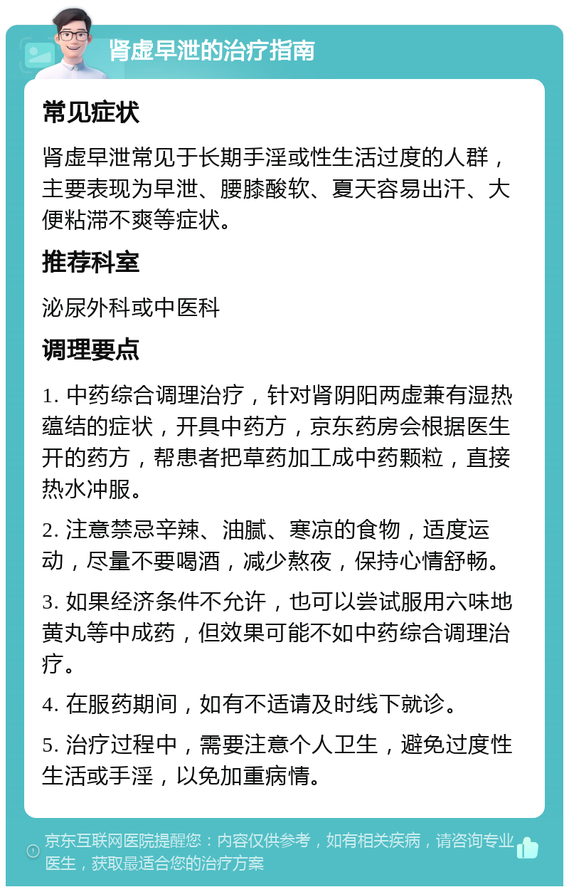 肾虚早泄的治疗指南 常见症状 肾虚早泄常见于长期手淫或性生活过度的人群，主要表现为早泄、腰膝酸软、夏天容易出汗、大便粘滞不爽等症状。 推荐科室 泌尿外科或中医科 调理要点 1. 中药综合调理治疗，针对肾阴阳两虚兼有湿热蕴结的症状，开具中药方，京东药房会根据医生开的药方，帮患者把草药加工成中药颗粒，直接热水冲服。 2. 注意禁忌辛辣、油腻、寒凉的食物，适度运动，尽量不要喝酒，减少熬夜，保持心情舒畅。 3. 如果经济条件不允许，也可以尝试服用六味地黄丸等中成药，但效果可能不如中药综合调理治疗。 4. 在服药期间，如有不适请及时线下就诊。 5. 治疗过程中，需要注意个人卫生，避免过度性生活或手淫，以免加重病情。