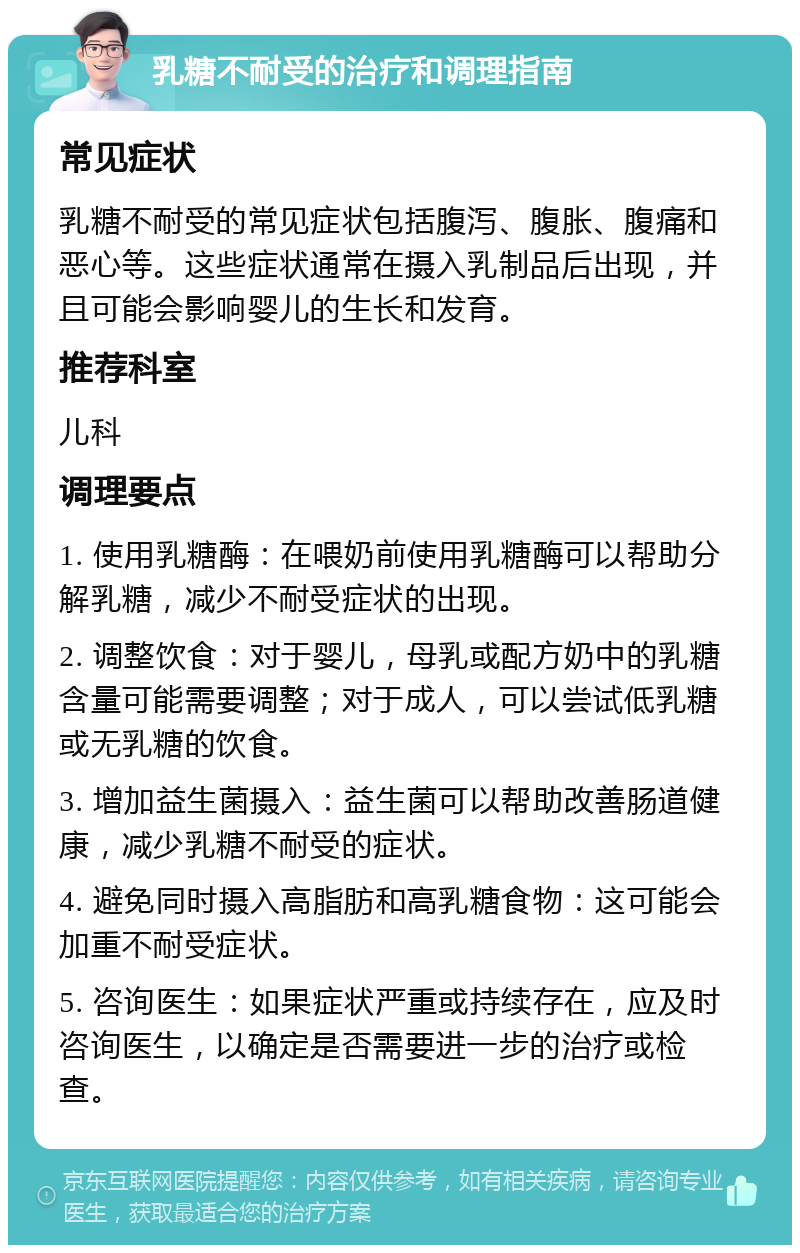 乳糖不耐受的治疗和调理指南 常见症状 乳糖不耐受的常见症状包括腹泻、腹胀、腹痛和恶心等。这些症状通常在摄入乳制品后出现，并且可能会影响婴儿的生长和发育。 推荐科室 儿科 调理要点 1. 使用乳糖酶：在喂奶前使用乳糖酶可以帮助分解乳糖，减少不耐受症状的出现。 2. 调整饮食：对于婴儿，母乳或配方奶中的乳糖含量可能需要调整；对于成人，可以尝试低乳糖或无乳糖的饮食。 3. 增加益生菌摄入：益生菌可以帮助改善肠道健康，减少乳糖不耐受的症状。 4. 避免同时摄入高脂肪和高乳糖食物：这可能会加重不耐受症状。 5. 咨询医生：如果症状严重或持续存在，应及时咨询医生，以确定是否需要进一步的治疗或检查。