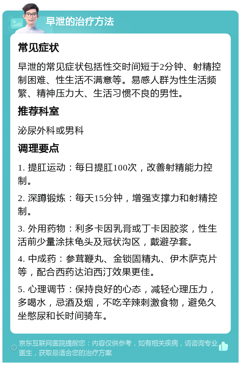 早泄的治疗方法 常见症状 早泄的常见症状包括性交时间短于2分钟、射精控制困难、性生活不满意等。易感人群为性生活频繁、精神压力大、生活习惯不良的男性。 推荐科室 泌尿外科或男科 调理要点 1. 提肛运动：每日提肛100次，改善射精能力控制。 2. 深蹲锻炼：每天15分钟，增强支撑力和射精控制。 3. 外用药物：利多卡因乳膏或丁卡因胶浆，性生活前少量涂抹龟头及冠状沟区，戴避孕套。 4. 中成药：参茸鞭丸、金锁固精丸、伊木萨克片等，配合西药达泊西汀效果更佳。 5. 心理调节：保持良好的心态，减轻心理压力，多喝水，忌酒及烟，不吃辛辣刺激食物，避免久坐憋尿和长时间骑车。