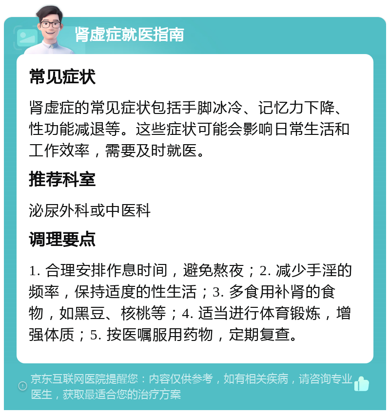 肾虚症就医指南 常见症状 肾虚症的常见症状包括手脚冰冷、记忆力下降、性功能减退等。这些症状可能会影响日常生活和工作效率，需要及时就医。 推荐科室 泌尿外科或中医科 调理要点 1. 合理安排作息时间，避免熬夜；2. 减少手淫的频率，保持适度的性生活；3. 多食用补肾的食物，如黑豆、核桃等；4. 适当进行体育锻炼，增强体质；5. 按医嘱服用药物，定期复查。