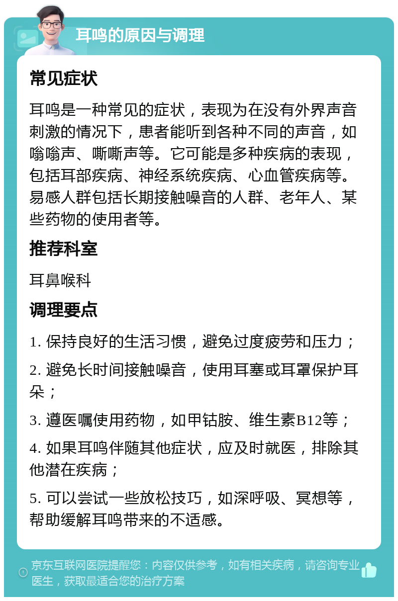 耳鸣的原因与调理 常见症状 耳鸣是一种常见的症状，表现为在没有外界声音刺激的情况下，患者能听到各种不同的声音，如嗡嗡声、嘶嘶声等。它可能是多种疾病的表现，包括耳部疾病、神经系统疾病、心血管疾病等。易感人群包括长期接触噪音的人群、老年人、某些药物的使用者等。 推荐科室 耳鼻喉科 调理要点 1. 保持良好的生活习惯，避免过度疲劳和压力； 2. 避免长时间接触噪音，使用耳塞或耳罩保护耳朵； 3. 遵医嘱使用药物，如甲钴胺、维生素B12等； 4. 如果耳鸣伴随其他症状，应及时就医，排除其他潜在疾病； 5. 可以尝试一些放松技巧，如深呼吸、冥想等，帮助缓解耳鸣带来的不适感。