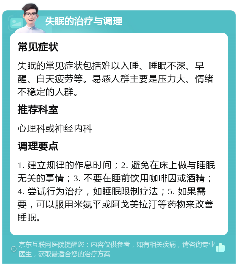 失眠的治疗与调理 常见症状 失眠的常见症状包括难以入睡、睡眠不深、早醒、白天疲劳等。易感人群主要是压力大、情绪不稳定的人群。 推荐科室 心理科或神经内科 调理要点 1. 建立规律的作息时间；2. 避免在床上做与睡眠无关的事情；3. 不要在睡前饮用咖啡因或酒精；4. 尝试行为治疗，如睡眠限制疗法；5. 如果需要，可以服用米氮平或阿戈美拉汀等药物来改善睡眠。