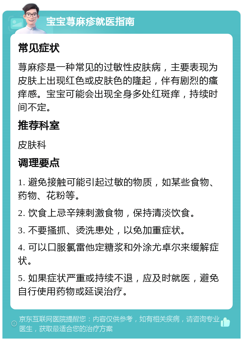 宝宝荨麻疹就医指南 常见症状 荨麻疹是一种常见的过敏性皮肤病，主要表现为皮肤上出现红色或皮肤色的隆起，伴有剧烈的瘙痒感。宝宝可能会出现全身多处红斑痒，持续时间不定。 推荐科室 皮肤科 调理要点 1. 避免接触可能引起过敏的物质，如某些食物、药物、花粉等。 2. 饮食上忌辛辣刺激食物，保持清淡饮食。 3. 不要搔抓、烫洗患处，以免加重症状。 4. 可以口服氯雷他定糖浆和外涂尤卓尔来缓解症状。 5. 如果症状严重或持续不退，应及时就医，避免自行使用药物或延误治疗。