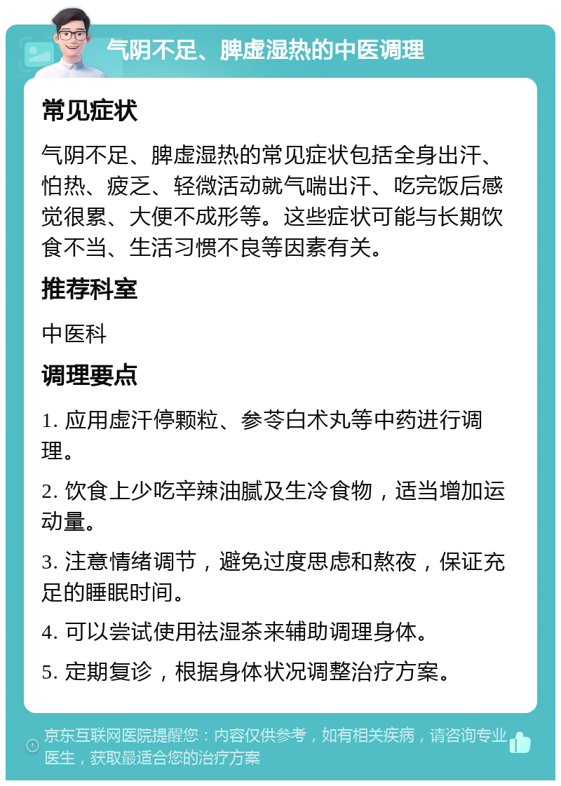 气阴不足、脾虚湿热的中医调理 常见症状 气阴不足、脾虚湿热的常见症状包括全身出汗、怕热、疲乏、轻微活动就气喘出汗、吃完饭后感觉很累、大便不成形等。这些症状可能与长期饮食不当、生活习惯不良等因素有关。 推荐科室 中医科 调理要点 1. 应用虚汗停颗粒、参苓白术丸等中药进行调理。 2. 饮食上少吃辛辣油腻及生冷食物，适当增加运动量。 3. 注意情绪调节，避免过度思虑和熬夜，保证充足的睡眠时间。 4. 可以尝试使用祛湿茶来辅助调理身体。 5. 定期复诊，根据身体状况调整治疗方案。