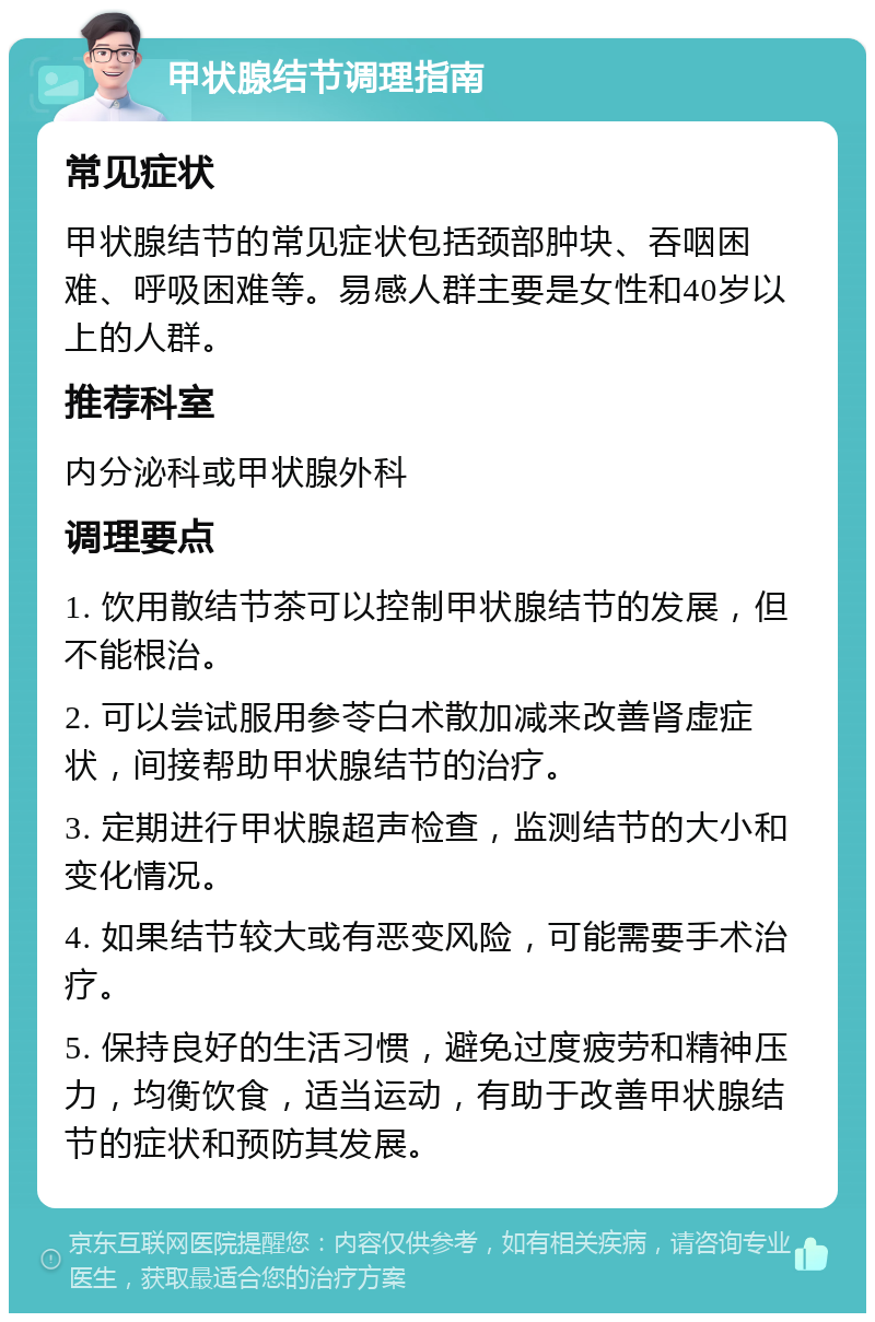 甲状腺结节调理指南 常见症状 甲状腺结节的常见症状包括颈部肿块、吞咽困难、呼吸困难等。易感人群主要是女性和40岁以上的人群。 推荐科室 内分泌科或甲状腺外科 调理要点 1. 饮用散结节茶可以控制甲状腺结节的发展，但不能根治。 2. 可以尝试服用参苓白术散加减来改善肾虚症状，间接帮助甲状腺结节的治疗。 3. 定期进行甲状腺超声检查，监测结节的大小和变化情况。 4. 如果结节较大或有恶变风险，可能需要手术治疗。 5. 保持良好的生活习惯，避免过度疲劳和精神压力，均衡饮食，适当运动，有助于改善甲状腺结节的症状和预防其发展。