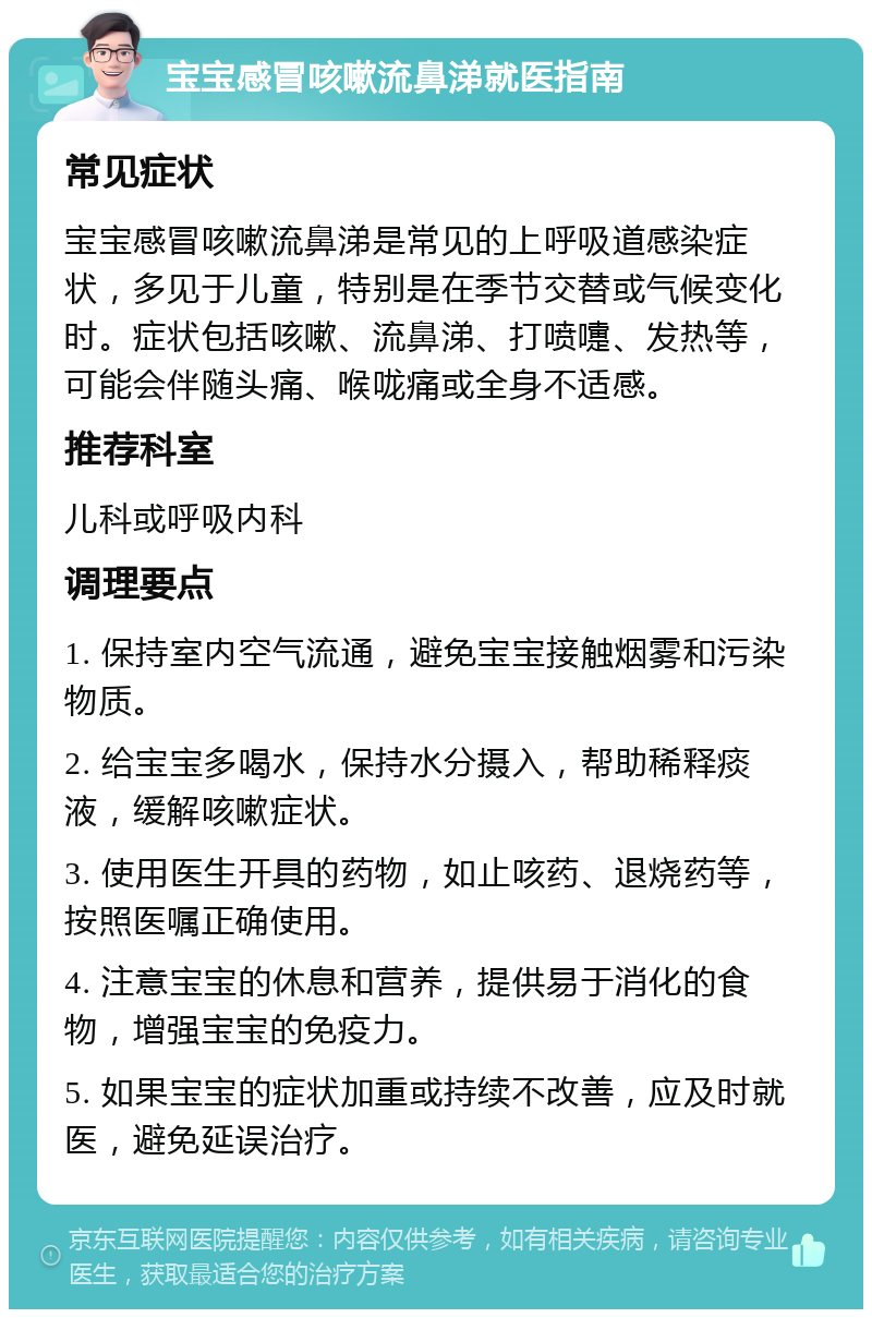 宝宝感冒咳嗽流鼻涕就医指南 常见症状 宝宝感冒咳嗽流鼻涕是常见的上呼吸道感染症状，多见于儿童，特别是在季节交替或气候变化时。症状包括咳嗽、流鼻涕、打喷嚏、发热等，可能会伴随头痛、喉咙痛或全身不适感。 推荐科室 儿科或呼吸内科 调理要点 1. 保持室内空气流通，避免宝宝接触烟雾和污染物质。 2. 给宝宝多喝水，保持水分摄入，帮助稀释痰液，缓解咳嗽症状。 3. 使用医生开具的药物，如止咳药、退烧药等，按照医嘱正确使用。 4. 注意宝宝的休息和营养，提供易于消化的食物，增强宝宝的免疫力。 5. 如果宝宝的症状加重或持续不改善，应及时就医，避免延误治疗。