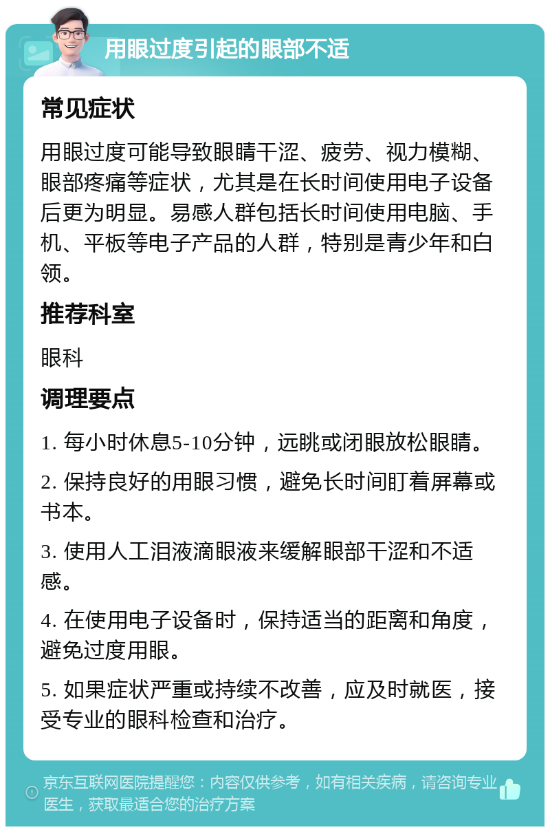 用眼过度引起的眼部不适 常见症状 用眼过度可能导致眼睛干涩、疲劳、视力模糊、眼部疼痛等症状，尤其是在长时间使用电子设备后更为明显。易感人群包括长时间使用电脑、手机、平板等电子产品的人群，特别是青少年和白领。 推荐科室 眼科 调理要点 1. 每小时休息5-10分钟，远眺或闭眼放松眼睛。 2. 保持良好的用眼习惯，避免长时间盯着屏幕或书本。 3. 使用人工泪液滴眼液来缓解眼部干涩和不适感。 4. 在使用电子设备时，保持适当的距离和角度，避免过度用眼。 5. 如果症状严重或持续不改善，应及时就医，接受专业的眼科检查和治疗。