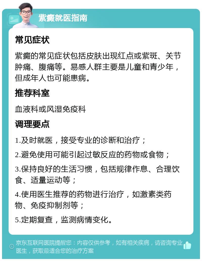 紫癜就医指南 常见症状 紫癜的常见症状包括皮肤出现红点或紫斑、关节肿痛、腹痛等。易感人群主要是儿童和青少年，但成年人也可能患病。 推荐科室 血液科或风湿免疫科 调理要点 1.及时就医，接受专业的诊断和治疗； 2.避免使用可能引起过敏反应的药物或食物； 3.保持良好的生活习惯，包括规律作息、合理饮食、适量运动等； 4.使用医生推荐的药物进行治疗，如激素类药物、免疫抑制剂等； 5.定期复查，监测病情变化。