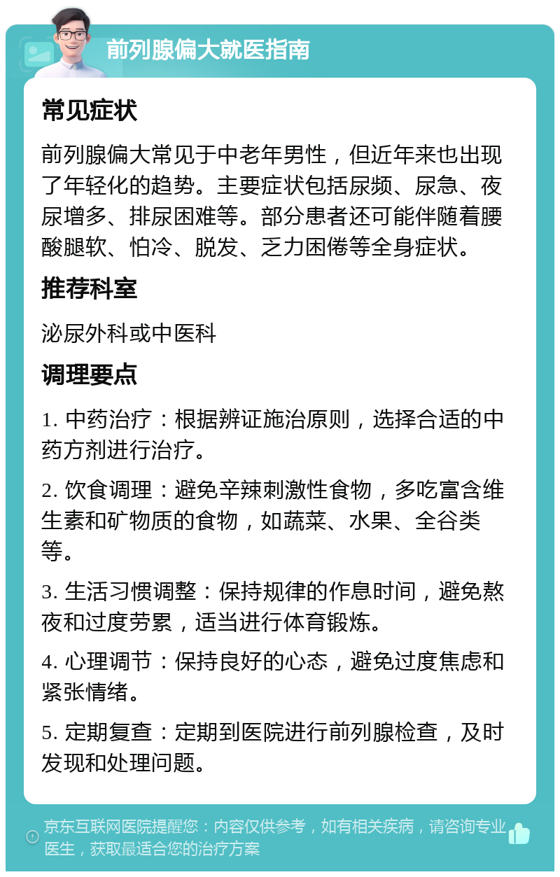 前列腺偏大就医指南 常见症状 前列腺偏大常见于中老年男性，但近年来也出现了年轻化的趋势。主要症状包括尿频、尿急、夜尿增多、排尿困难等。部分患者还可能伴随着腰酸腿软、怕冷、脱发、乏力困倦等全身症状。 推荐科室 泌尿外科或中医科 调理要点 1. 中药治疗：根据辨证施治原则，选择合适的中药方剂进行治疗。 2. 饮食调理：避免辛辣刺激性食物，多吃富含维生素和矿物质的食物，如蔬菜、水果、全谷类等。 3. 生活习惯调整：保持规律的作息时间，避免熬夜和过度劳累，适当进行体育锻炼。 4. 心理调节：保持良好的心态，避免过度焦虑和紧张情绪。 5. 定期复查：定期到医院进行前列腺检查，及时发现和处理问题。