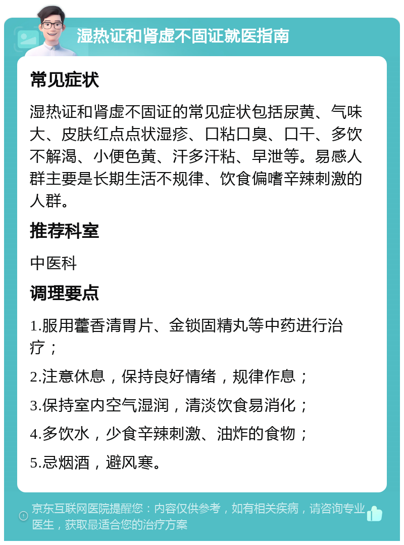 湿热证和肾虚不固证就医指南 常见症状 湿热证和肾虚不固证的常见症状包括尿黄、气味大、皮肤红点点状湿疹、口粘口臭、口干、多饮不解渴、小便色黄、汗多汗粘、早泄等。易感人群主要是长期生活不规律、饮食偏嗜辛辣刺激的人群。 推荐科室 中医科 调理要点 1.服用藿香清胃片、金锁固精丸等中药进行治疗； 2.注意休息，保持良好情绪，规律作息； 3.保持室内空气湿润，清淡饮食易消化； 4.多饮水，少食辛辣刺激、油炸的食物； 5.忌烟酒，避风寒。