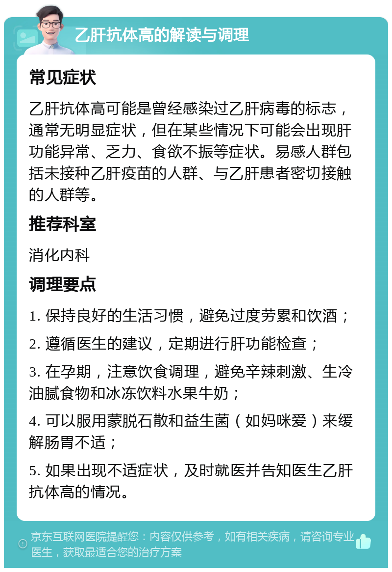 乙肝抗体高的解读与调理 常见症状 乙肝抗体高可能是曾经感染过乙肝病毒的标志，通常无明显症状，但在某些情况下可能会出现肝功能异常、乏力、食欲不振等症状。易感人群包括未接种乙肝疫苗的人群、与乙肝患者密切接触的人群等。 推荐科室 消化内科 调理要点 1. 保持良好的生活习惯，避免过度劳累和饮酒； 2. 遵循医生的建议，定期进行肝功能检查； 3. 在孕期，注意饮食调理，避免辛辣刺激、生冷油腻食物和冰冻饮料水果牛奶； 4. 可以服用蒙脱石散和益生菌（如妈咪爱）来缓解肠胃不适； 5. 如果出现不适症状，及时就医并告知医生乙肝抗体高的情况。