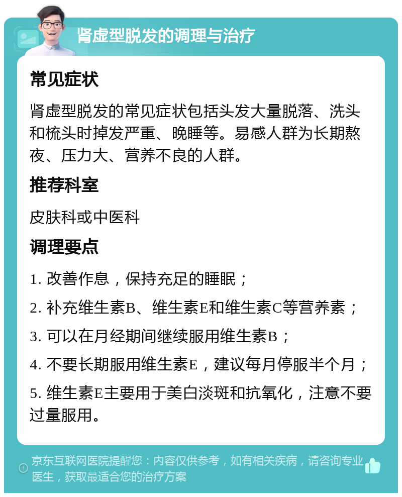 肾虚型脱发的调理与治疗 常见症状 肾虚型脱发的常见症状包括头发大量脱落、洗头和梳头时掉发严重、晚睡等。易感人群为长期熬夜、压力大、营养不良的人群。 推荐科室 皮肤科或中医科 调理要点 1. 改善作息，保持充足的睡眠； 2. 补充维生素B、维生素E和维生素C等营养素； 3. 可以在月经期间继续服用维生素B； 4. 不要长期服用维生素E，建议每月停服半个月； 5. 维生素E主要用于美白淡斑和抗氧化，注意不要过量服用。