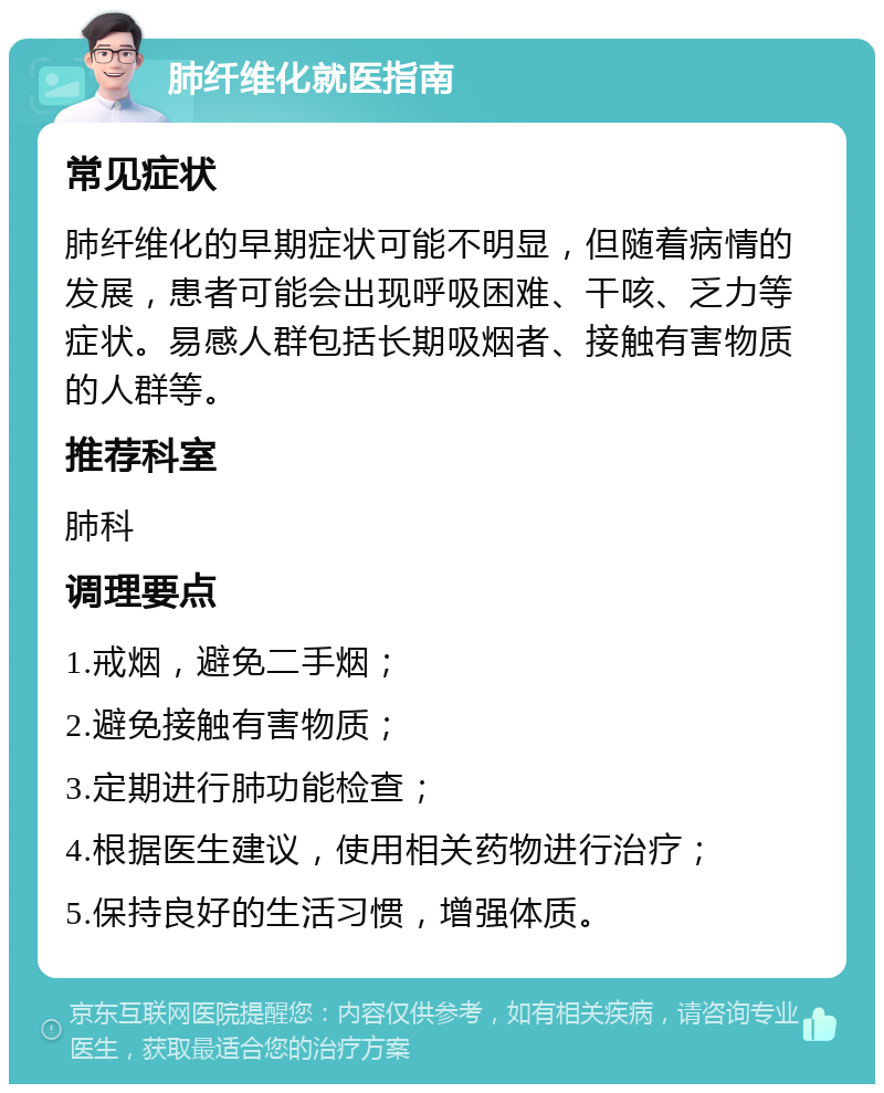 肺纤维化就医指南 常见症状 肺纤维化的早期症状可能不明显，但随着病情的发展，患者可能会出现呼吸困难、干咳、乏力等症状。易感人群包括长期吸烟者、接触有害物质的人群等。 推荐科室 肺科 调理要点 1.戒烟，避免二手烟； 2.避免接触有害物质； 3.定期进行肺功能检查； 4.根据医生建议，使用相关药物进行治疗； 5.保持良好的生活习惯，增强体质。